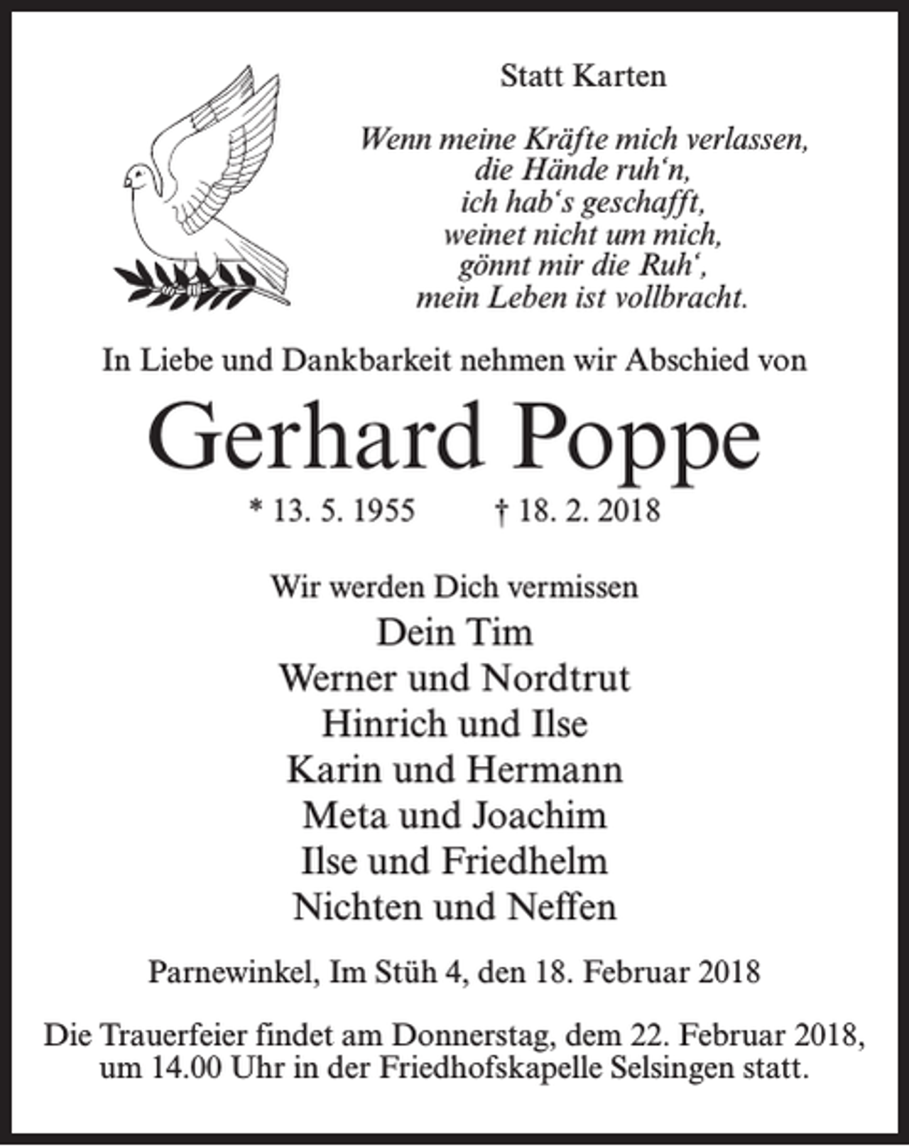 <p>Statt Karten<br />Wenn meine Kräfte mich verlassen,<br />die Hände ruh‘n,<br />ich hab‘s geschafft,<br />weinet nicht um mich,<br />gönnt mir die Ruh‘,<br />mein Leben ist vollbracht.<br />In Liebe und Dankbarkeit nehmen wir Abschied von</p><p>Gerhard Poppe<br />* 13. 5. 1955 † 18. 2. 2018<br />Wir werden Dich vermissen</p><p>Dein Tim<br />Werner und Nordtrut<br />Hinrich und Ilse<br />Karin und Hermann<br />Meta und Joachim<br />Ilse und Friedhelm<br />Nichten und Neffen<br />Parnewinkel, Im Stüh 4, den 18. Februar 2018<br />Die Trauerfeier findet am Donnerstag, dem 22. Februar 2018,<br />um 14.00 Uhr in der Friedhofskapelle Selsingen statt.</p>
