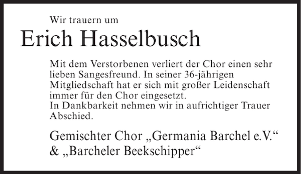<p>Wir trauern um</p><p>Erich Hasselbusch<br />Mit dem Verstorbenen verliert der Chor einen sehr<br />lieben Sangesfreund. In seiner 36-jährigen<br />Mitgliedschaft hat er sich mit großer Leidenschaft<br />immer für den Chor eingesetzt.<br />In Dankbarkeit nehmen wir in aufrichtiger Trauer<br />Abschied.</p><p>Gemischter Chor „Germania Barchel e.V.“<br />&amp; „Barcheler Beekschipper“</p>