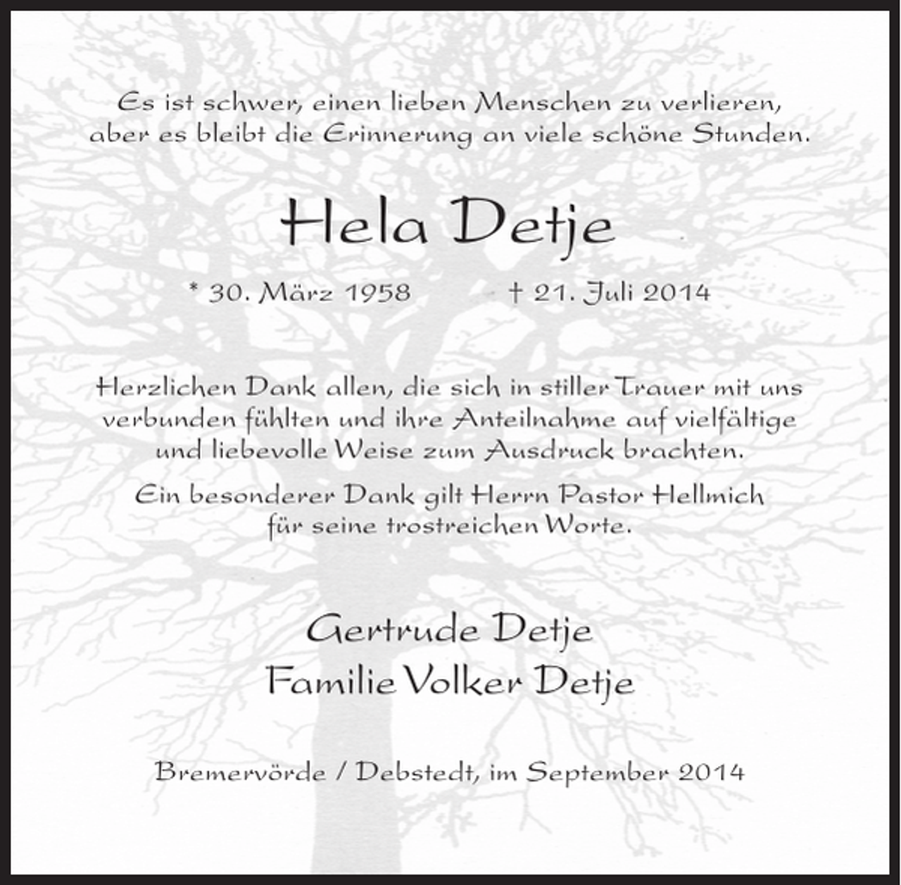 <p>Es ist schwer, einen lieben Menschen zu verlieren,<br />aber es bleibt die Erinnerung an viele schöne Stunden.</p><p>Hela Detje<br />* 30. März 1958 † 21. Juli 2014<br />Herzlichen Dank allen, die sich in stiller Trauer mit uns<br />verbunden fühlten und ihre Anteilnahme auf vielfältige<br />und liebevolle Weise zum Ausdruck brachten.<br />Ein besonderer Dank gilt Herrn Pastor Hellmich<br />für seine trostreichen Worte.</p><p>Gertrude Detje<br />Familie Volker Detje<br />Bremervörde / Debstedt, im September 2014</p>
