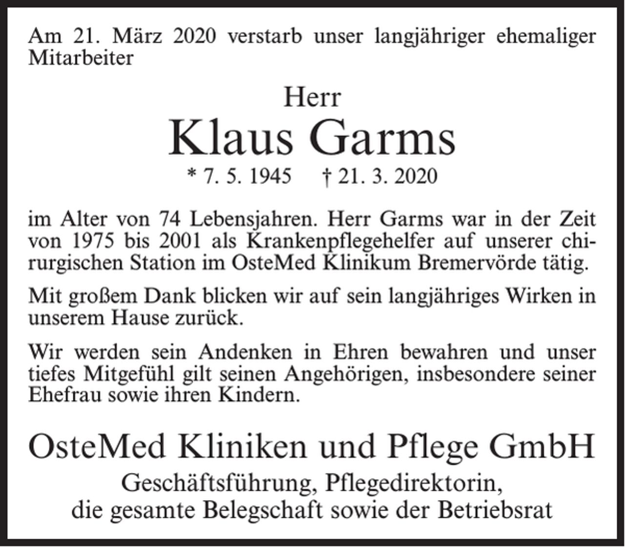 <p>Am 21. März 2020 verstarb unser langjähriger ehemaliger<br />Mitarbeiter</p><p>Herr</p><p>Klaus Garms<br />* 7. 5. 1945</p><p>† 21. 3. 2020</p><p>im Alter von 74 Lebensjahren. Herr Garms war in der Zeit<br />von 1975 bis 2001 als Krankenpflegehelfer auf unserer chirurgischen Station im OsteMed Klinikum Bremervörde tätig.<br />Mit großem Dank blicken wir auf sein langjähriges Wirken in<br />unserem Hause zurück.<br />Wir werden sein Andenken in Ehren bewahren und unser<br />tiefes Mitgefühl gilt seinen Angehörigen, insbesondere seiner<br />Ehefrau sowie ihren Kindern.</p><p>OsteMed Kliniken und Pflege GmbH<br />Geschäftsführung, Pflegedirektorin,<br />die gesamte Belegschaft sowie der Betriebsrat</p>