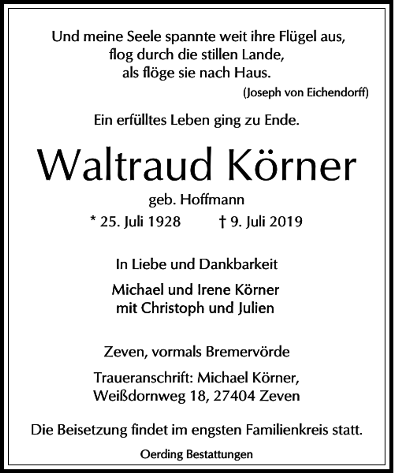 <p>Und meine Seele spannte weit ihre Flügel aus,<br />flog durch die stillen Lande,<br />als flöge sie nach Haus.<br />(Joseph von Eichendorff)</p><p>Ein erfülltes Leben ging zu Ende.</p><p>Waltraud Körner<br />geb. Hoffmann<br />* 25. Juli 1928<br />† 9. Juli 2019<br />In Liebe und Dankbarkeit</p><p>Zeven, vormals Bremervörde<br />Traueranschrift: Michael Körner,<br />Weißdornweg 18, 27404 Zeven<br />Die Beisetzung findet im engsten Familienkreis statt.<br />Oerding Bestattungen</p>