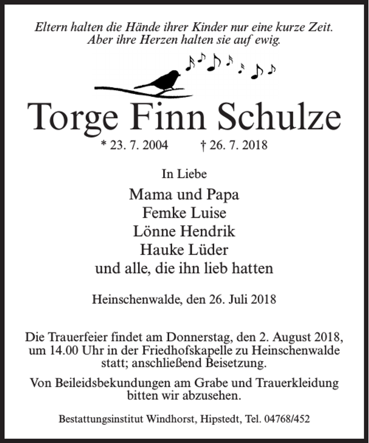 <p>Eltern halten die Hände ihrer Kinder nur eine kurze Zeit.<br />Aber ihre Herzen halten sie auf ewig.</p><p>Torge Finn Schulze<br />* 23. 7. 2004 † 26. 7. 2018<br />In Liebe</p><p>Mama und Papa<br />Femke Luise<br />Lönne Hendrik<br />Hauke Lüder<br />und alle, die ihn lieb hatten<br />Heinschenwalde, den 26. Juli 2018<br />Die Trauerfeier findet am Donnerstag, den 2. August 2018,<br />um 14.00 Uhr in der Friedhofskapelle zu Heinschenwalde<br />statt; anschließend Beisetzung.<br />Von Beileidsbekundungen am Grabe und Trauerkleidung<br />bitten wir abzusehen.<br />Bestattungsinstitut Windhorst, Hipstedt, Tel. 04768/452</p>