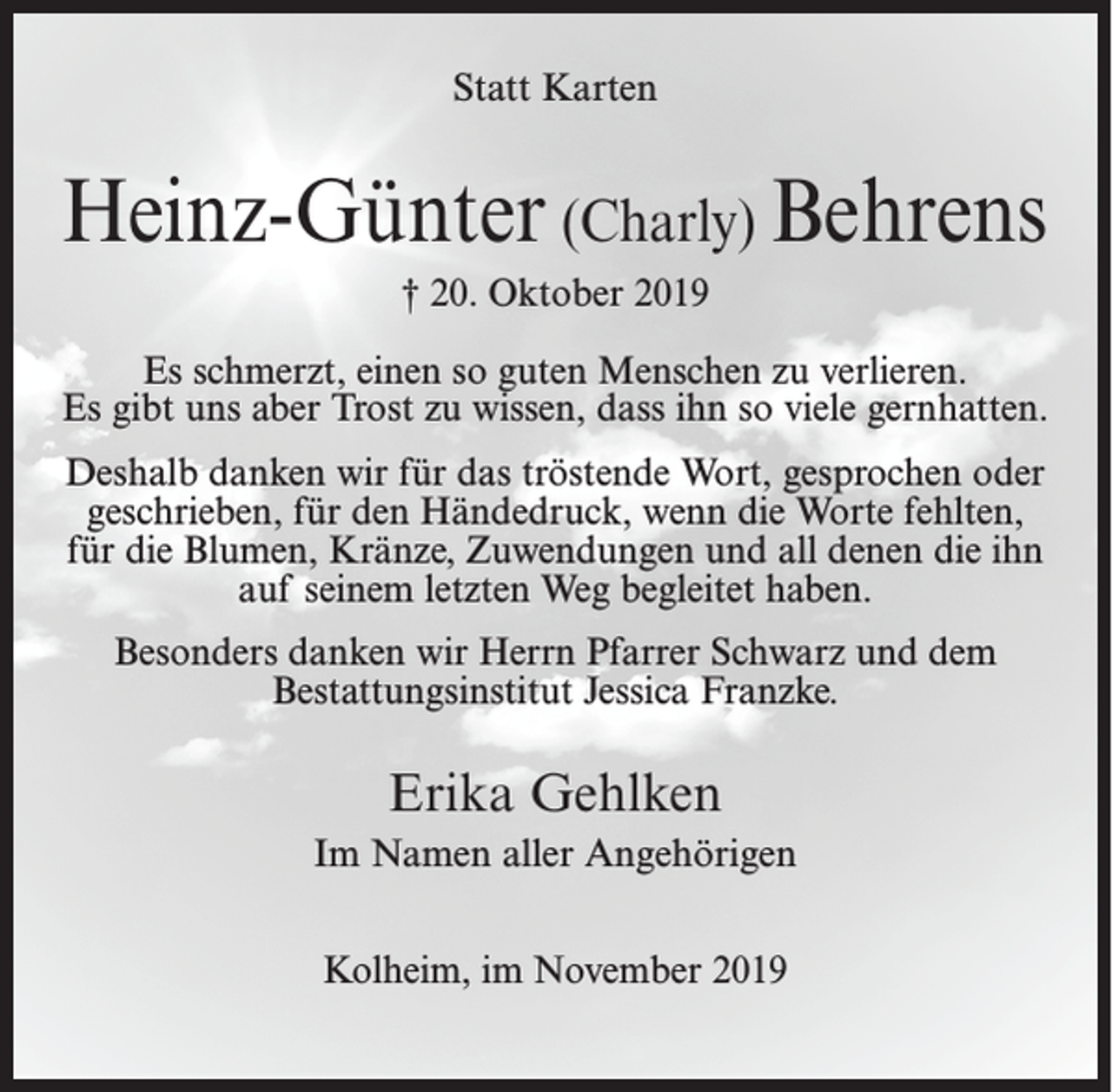<p>Statt Karten</p><p>Heinz-Günter (Charly) Behrens<br />† 20. Oktober 2019<br />Es schmerzt, einen so guten Menschen zu verlieren.<br />Es gibt uns aber Trost zu wissen, dass ihn so viele gernhatten.<br />Deshalb danken wir für das tröstende Wort, gesprochen oder<br />geschrieben, für den Händedruck, wenn die Worte fehlten,<br />für die Blumen, Kränze, Zuwendungen und all denen die ihn<br />auf seinem letzten Weg begleitet haben.<br />Besonders danken wir Herrn Pfarrer Schwarz und dem<br />Bestattungsinstitut Jessica Franzke.</p><p>Erika Gehlken<br />Im Namen aller Angehörigen<br />Kolheim, im November 2019</p>