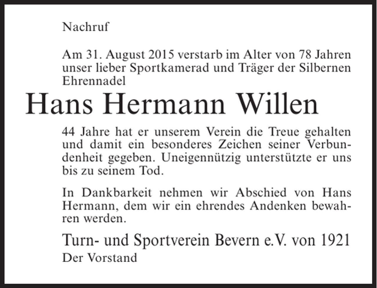 <p>Nachruf<br />Am 31. August 2015 verstarb im Alter von 78 Jahren<br />unser lieber Sportkamerad und Träger der Silbernen<br />Ehrennadel</p><p>Hans Hermann Willen</p><p>44 Jahre hat er unserem Verein die Treue gehalten<br />und damit ein besonderes Zeichen seiner Verbundenheit gegeben. Uneigennützig unterstützte er uns<br />bis zu seinem Tod.<br />In Dankbarkeit nehmen wir Abschied von Hans<br />Hermann, dem wir ein ehrendes Andenken bewahren werden.</p><p>Turn- und Sportverein Bevern e.V. von 1921<br />Der Vorstand</p>