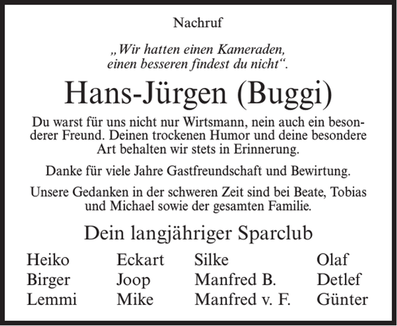 <p>Nachruf<br />„Wir hatten einen Kameraden,<br />einen besseren findest du nicht“.</p><p>Hans-Jürgen (Buggi)<br />Du warst für uns nicht nur Wirtsmann, nein auch ein besonderer Freund. Deinen trockenen Humor und deine besondere<br />Art behalten wir stets in Erinnerung.<br />Danke für viele Jahre Gastfreundschaft und Bewirtung.<br />Unsere Gedanken in der schweren Zeit sind bei Beate, Tobias<br />und Michael sowie der gesamten Familie.</p><p>Dein langjähriger Sparclub<br />Heiko<br />Birger<br />Lemmi</p><p>Eckart<br />Joop<br />Mike</p><p>Silke<br />Manfred B.<br />Manfred v. F.</p><p>Olaf<br />Detlef<br />Günter</p>