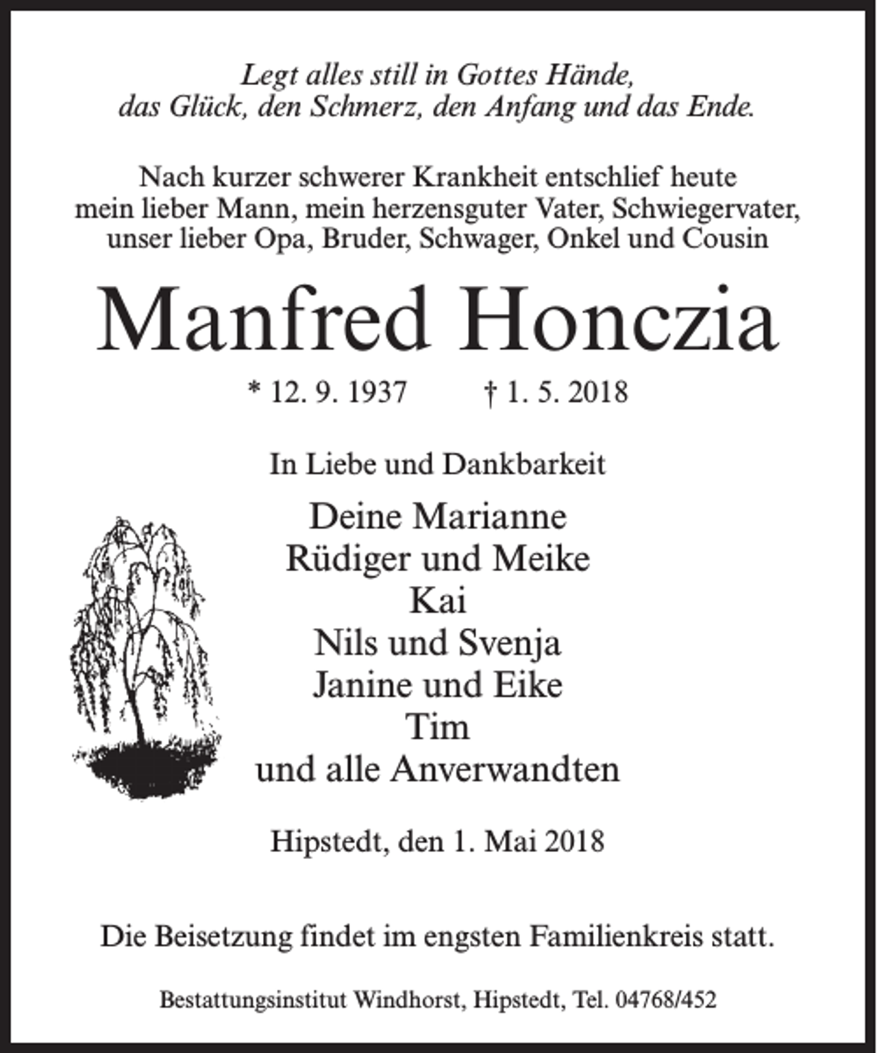 <p>Legt alles still in Gottes Hände,<br />das Glück, den Schmerz, den Anfang und das Ende.<br />Nach kurzer schwerer Krankheit entschlief heute<br />mein lieber Mann, mein herzensguter Vater, Schwiegervater,<br />unser lieber Opa, Bruder, Schwager, Onkel und Cousin</p><p>Manfred Honczia<br />* 12. 9. 1937 † 1. 5. 2018<br />In Liebe und Dankbarkeit</p><p>Deine Marianne<br />Rüdiger und Meike<br />Kai<br />Nils und Svenja<br />Janine und Eike<br />Tim<br />und alle Anverwandten<br />Hipstedt, den 1. Mai 2018<br />Die Beisetzung findet im engsten Familienkreis statt.<br />Bestattungsinstitut Windhorst, Hipstedt, Tel. 04768/452</p>