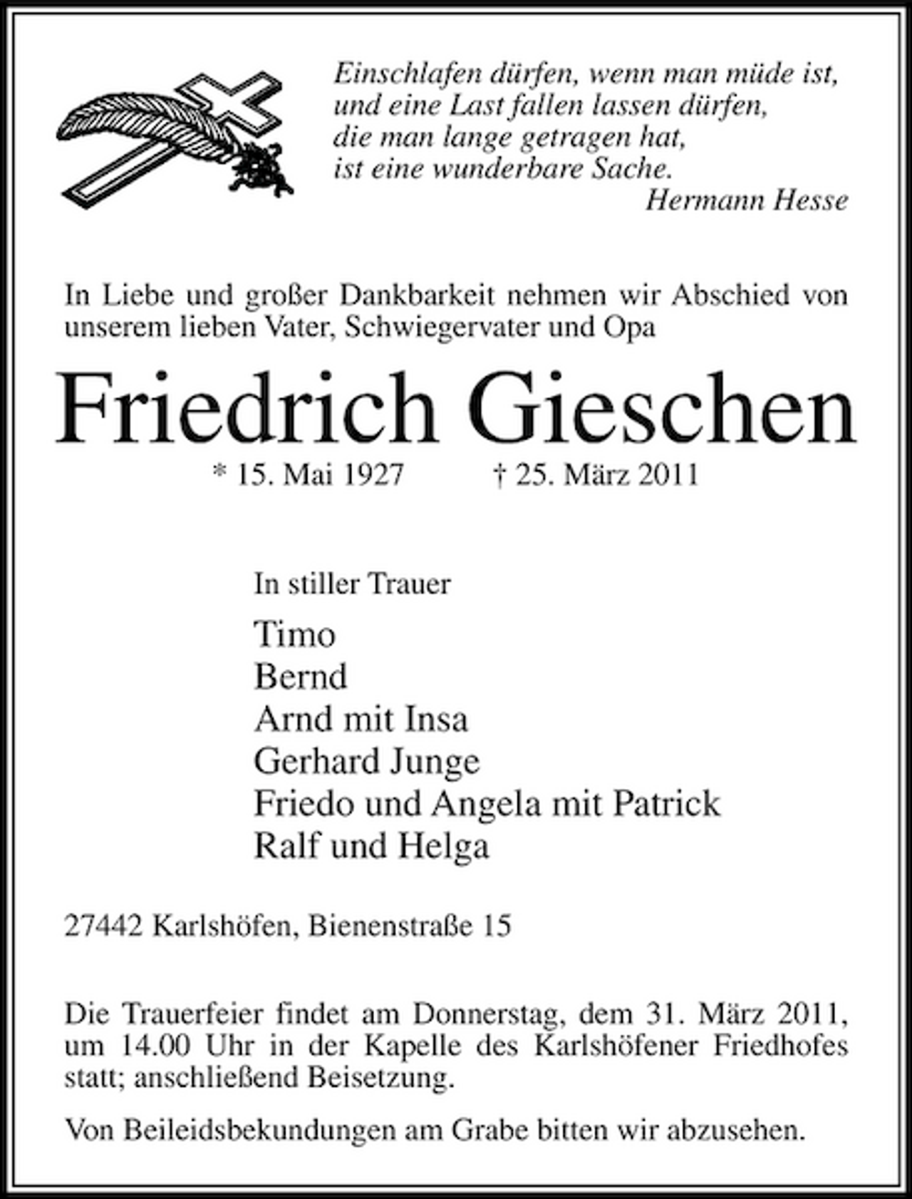 <p>Einschlafen dürfen, wenn man müde ist, und eine Last fallen lassen dürfen, die man lange getragen hat, ist eine wunderbare Sache. Hermann Hesse In Liebe und großer Dankbarkeit nehmen wir Abschied von unserem lieben Vater, Schwiegervater und Opa</p><p>Friedrich Gieschen<br />* 15. Mai 1927 † 25. März 2011 In stiller Trauer</p><p>Timo Bernd Arnd mit Insa Gerhard Junge Friedo und Angela mit Patrick Ralf und Helga<br />27442 Karlshöfen, Bienenstraße 15 Die Trauerfeier findet am Donnerstag, dem 31. März 2011, um 14.00 Uhr in der Kapelle des Karlshöfener Friedhofes statt; anschließend Beisetzung. Von Beileidsbekundungen am Grabe bitten wir abzusehen.</p>
