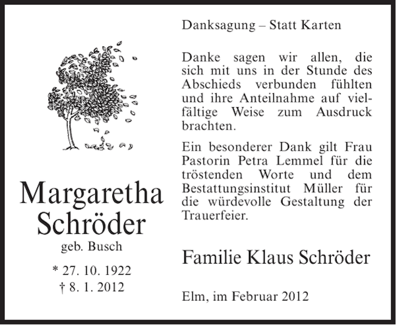 <p>Danksagung – Statt Karten<br />Danke sagen wir allen, die<br />sich mit uns in der Stunde des<br />Abschieds verbunden fühlten<br />und ihre Anteilnahme auf vielfältige Weise zum Ausdruck<br />brachten.</p><p>Margaretha<br />Schröder<br />geb. Busch</p><p>* 27. 10. 1922<br />† 8. 1. 2012</p><p>Ein besonderer Dank gilt Frau<br />Pastorin Petra Lemmel für die<br />tröstenden Worte und dem<br />Bestattungsinstitut Müller für<br />die würdevolle Gestaltung der<br />Trauerfeier.</p><p>Familie Klaus Schröder<br />Elm, im Februar 2012</p>