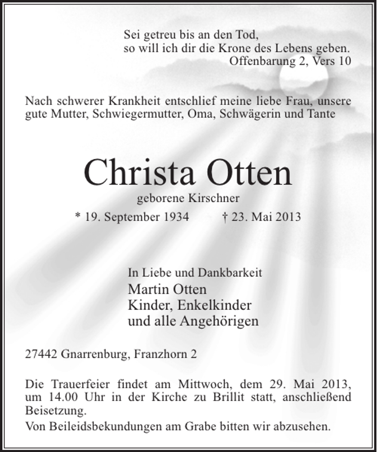 <p>Sei getreu bis an den Tod,<br />so will ich dir die Krone des Lebens geben.<br />Offenbarung 2, Vers 10<br />Nach schwerer Krankheit entschlief meine liebe Frau, unsere<br />gute Mutter, Schwiegermutter, Oma, Schwägerin und Tante</p><p>Christa Otten</p><p>geborene Kirschner<br />* 19. September 1934 † 23. Mai 2013</p><p>In Liebe und Dankbarkeit</p><p>Martin Otten<br />Kinder, Enkelkinder<br />und alle Angehörigen<br />27442 Gnarrenburg, Franzhorn 2</p><p>Die Trauerfeier findet am Mittwoch, dem 29. Mai 2013,<br />um 14.00 Uhr in der Kirche zu Brillit statt, anschließend<br />Beisetzung.<br />Von Beileidsbekundungen am Grabe bitten wir abzusehen.</p>
