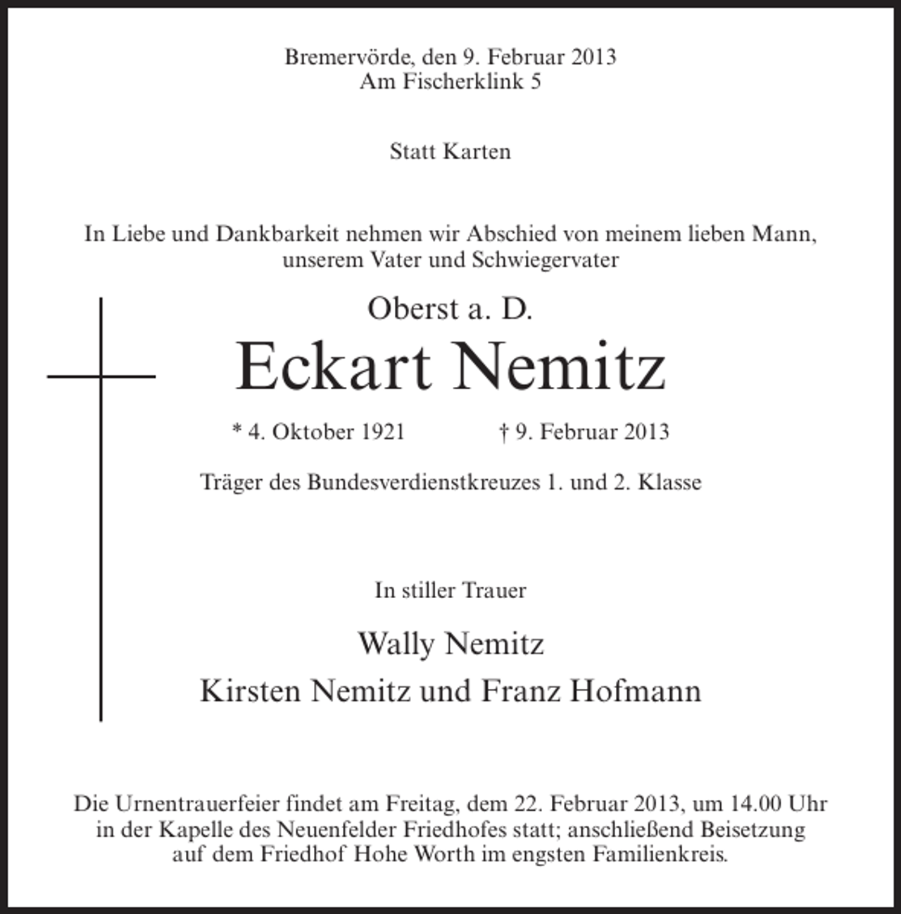 <p>Bremervörde, den 9. Februar 2013<br />Am Fischerklink 5<br />Statt Karten</p><p>In Liebe und Dankbarkeit nehmen wir Abschied von meinem lieben Mann,<br />unserem Vater und Schwiegervater</p><p>Oberst a. D.</p><p>Eckart Nemitz<br />* 4. Oktober 1921</p><p>† 9. Februar 2013</p><p>Träger des Bundesverdienstkreuzes 1. und 2. Klasse</p><p>In stiller Trauer</p><p>Wally Nemitz<br />Kirsten Nemitz und Franz Hofmann</p><p>Die Urnentrauerfeier findet am Freitag, dem 22. Februar 2013, um 14.00 Uhr<br />in der Kapelle des Neuenfelder Friedhofes statt; anschließend Beisetzung<br />auf dem Friedhof Hohe Worth im engsten Familienkreis.</p>