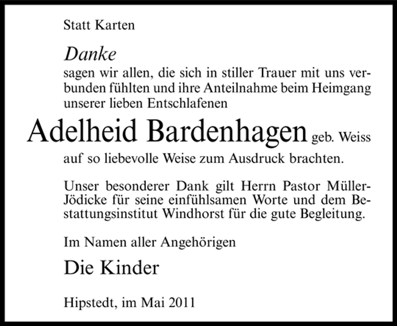 <p>Statt Karten</p><p>Danke<br />sagen wir allen, die sich in stiller Trauer mit uns verbunden fühlten und ihre Anteilnahme beim Heimgang unserer lieben Entschlafenen</p><p>Adelheid Bardenhagen geb. Weiss<br />auf so liebevolle Weise zum Ausdruck brachten. Unser besonderer Dank gilt Herrn Pastor MüllerJödicke für seine einfühlsamen Worte und dem Bestattungsinstitut Windhorst für die gute Begleitung. Im Namen aller Angehörigen</p><p>Die Kinder<br />Hipstedt, im Mai 2011</p>