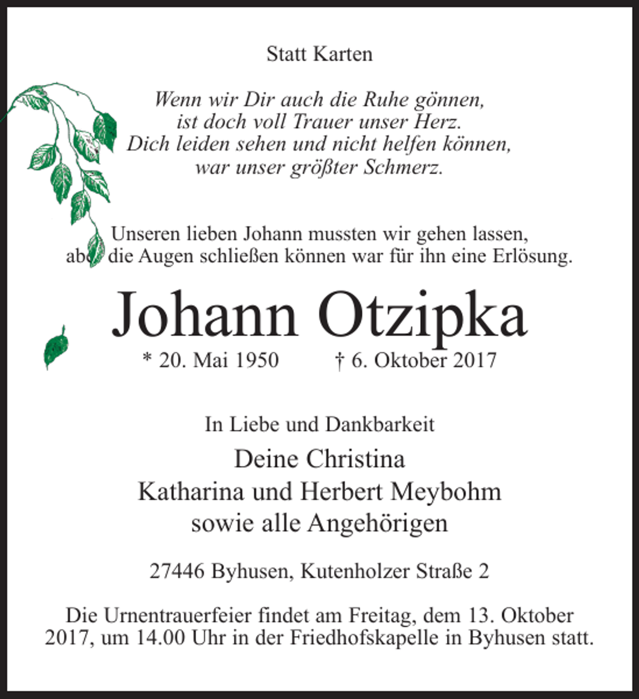 <p>Statt Karten<br />Wenn wir Dir auch die Ruhe gönnen,<br />ist doch voll Trauer unser Herz.<br />Dich leiden sehen und nicht helfen können,<br />war unser größter Schmerz.<br />Unseren lieben Johann mussten wir gehen lassen,<br />aber die Augen schließen können war für ihn eine Erlösung.</p><p>Johann Otzipka<br />* 20. Mai 1950 † 6. Oktober 2017<br />In Liebe und Dankbarkeit</p><p>Deine Christina<br />Katharina und Herbert Meybohm<br />sowie alle Angehörigen<br />27446 Byhusen, Kutenholzer Straße 2<br />Die Urnentrauerfeier findet am Freitag, dem 13. Oktober<br />2017, um 14.00 Uhr in der Friedhofskapelle in Byhusen statt.</p>