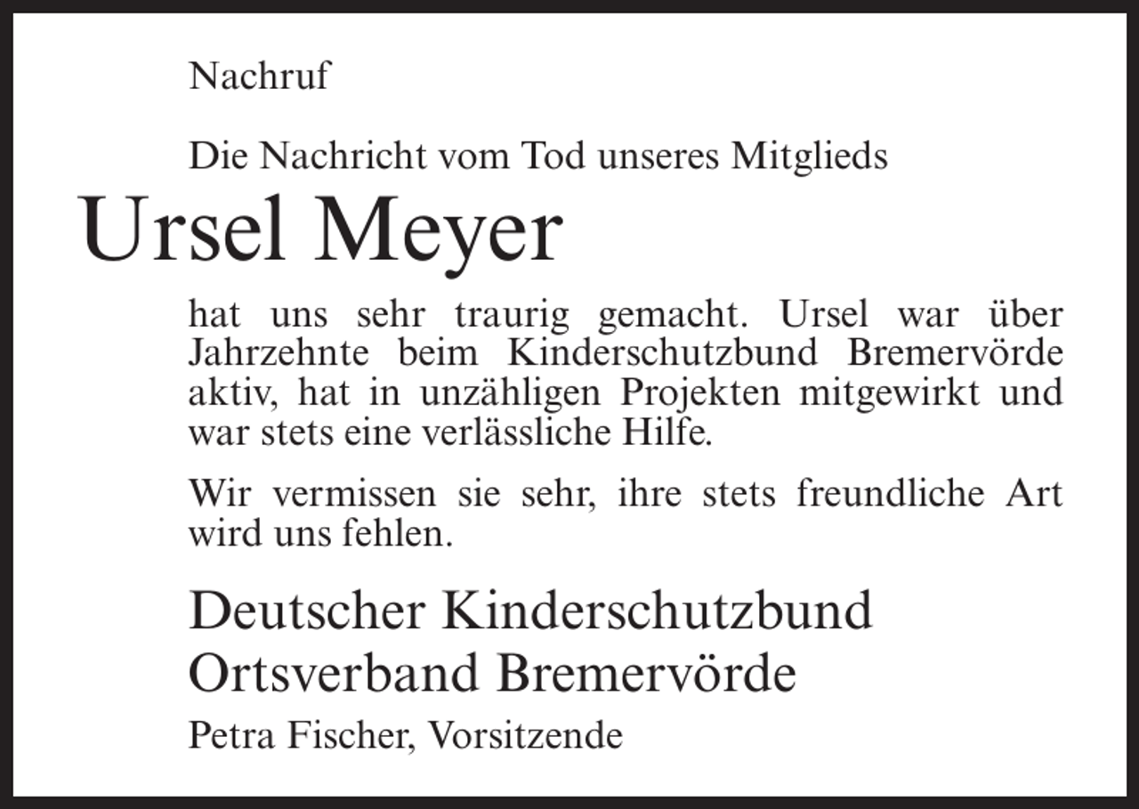 <p>Nachruf<br />Die Nachricht vom Tod unseres Mitglieds</p><p>Ursel Meyer<br />hat uns sehr traurig gemacht. Ursel war über<br />Jahrzehnte beim Kinderschutzbund Bremervörde<br />aktiv, hat in unzähligen Projekten mitgewirkt und<br />war stets eine verlässliche Hilfe.<br />Wir vermissen sie sehr, ihre stets freundliche Art<br />wird uns fehlen.</p><p>Deutscher Kinderschutzbund<br />Ortsverband Bremervörde<br />Petra Fischer, Vorsitzende</p>