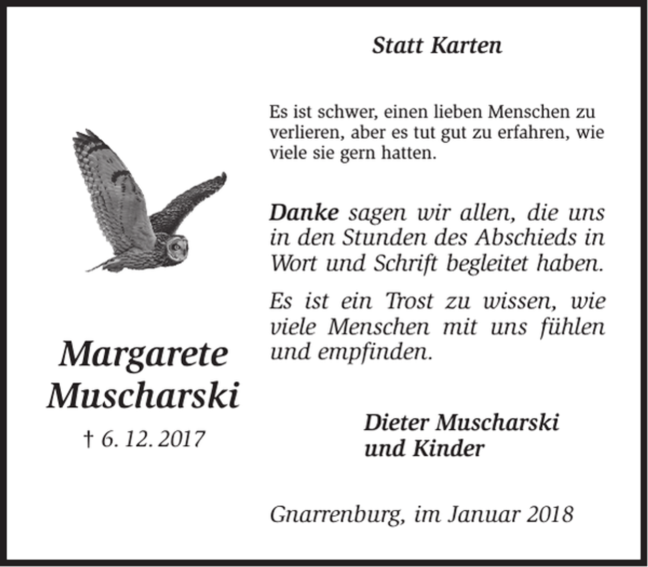 <p>Statt Karten<br />Es ist schwer, einen lieben Menschen zu<br />verlieren, aber es tut gut zu erfahren, wie<br />viele sie gern hatten.</p><p>Danke sagen wir allen, die uns<br />in den Stunden des Abschieds in<br />Wort und Schrift begleitet haben.</p><p>Margarete<br />Muscharski<br />† 6. 12. 2017</p><p>Es ist ein Trost zu wissen, wie<br />viele Menschen mit uns fühlen<br />und empfinden.<br />Dieter Muscharski<br />und Kinder<br />Gnarrenburg, im Januar 2018</p>