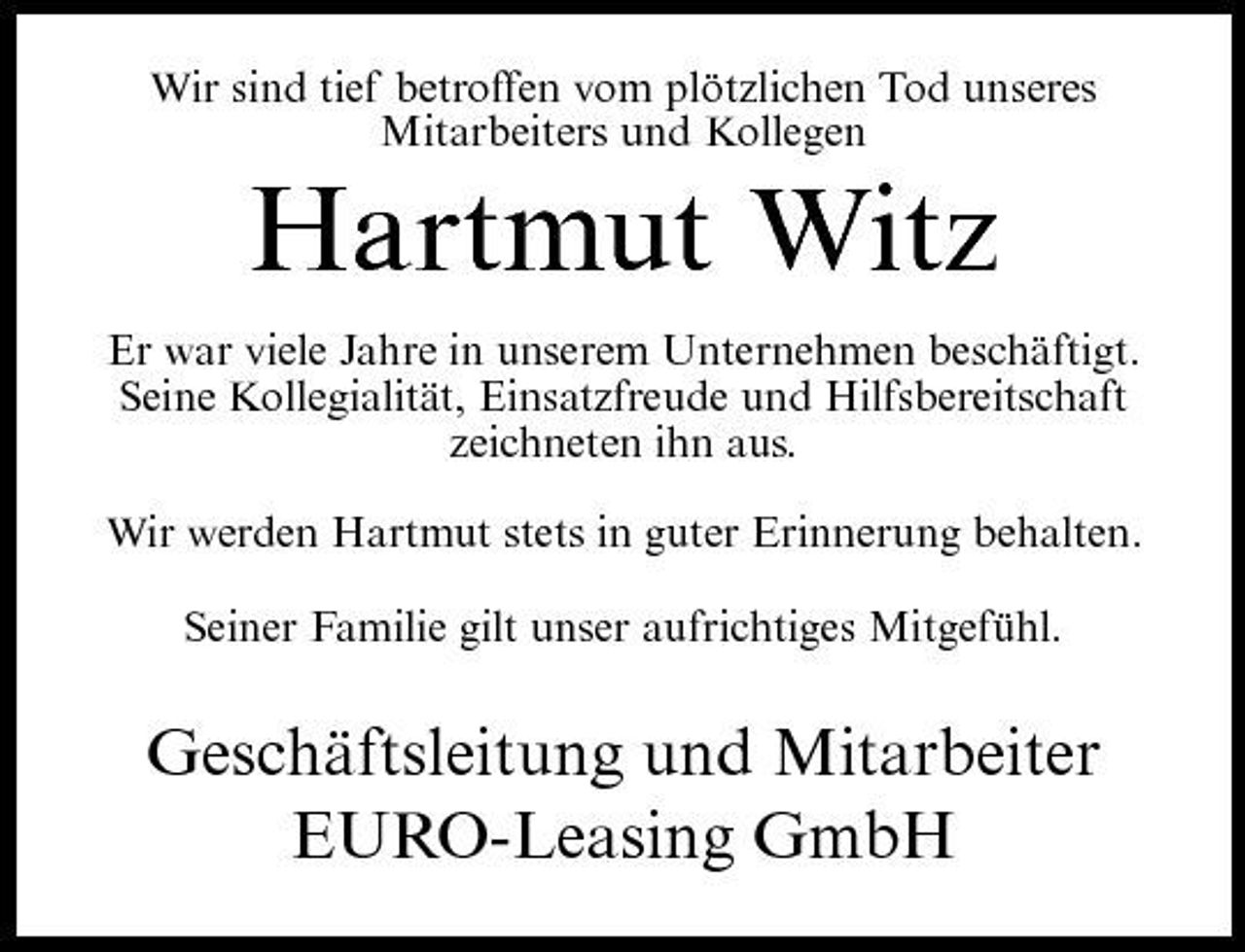 <p>Wir sind tief betroffen vom plötzlichen Tod unseres Mitarbeiters und Kollegen</p><p>Hartmut Witz<br />Er war viele Jahre in unserem Unternehmen beschäftigt. Seine Kollegialität, Einsatzfreude und Hilfsbereitschaft zeichneten ihn aus. Wir werden Hartmut stets in guter Erinnerung behalten. Seiner Familie gilt unser aufrichtiges Mitgefühl.</p><p>Geschäftsleitung und Mitarbeiter EURO-Leasing GmbH</p>