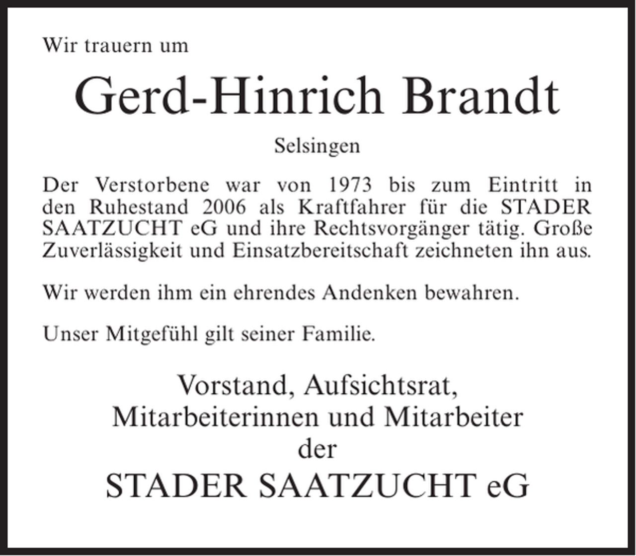 <p>Wir trauern um</p><p>Gerd-Hinrich Brandt<br />Selsingen<br />Der Verstorbene war von 1973 bis zum Eintritt in<br />den Ruhestand 2006 als Kraftfahrer für die STADER<br />SAATZUCHT eG und ihre Rechtsvorgänger tätig. Große<br />Zuverlässigkeit und Einsatzbereitschaft zeichneten ihn aus.<br />Wir werden ihm ein ehrendes Andenken bewahren.<br />Unser Mitgefühl gilt seiner Familie.</p><p>Vorstand, Aufsichtsrat,<br />Mitarbeiterinnen und Mitarbeiter<br />der</p><p>STADER SAATZUCHT eG</p>