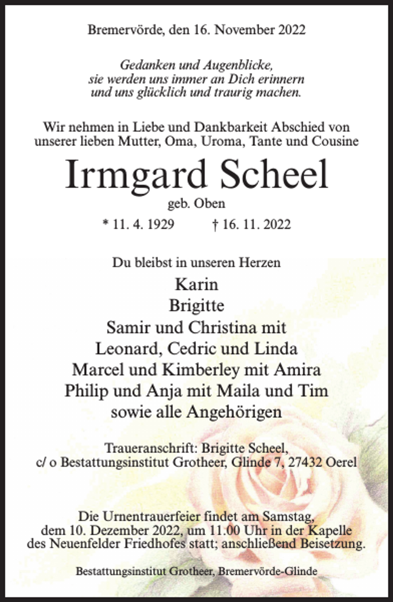 <p>Bremervörde, den 16. November 2022<br />Gedanken und Augenblicke,<br />sie werden uns immer an Dich erinnern<br />und uns glücklich und traurig machen.<br />Wir nehmen in Liebe und Dankbarkeit Abschied von<br />unserer lieben Mutter, Oma, Uroma, Tante und Cousine</p><p>Irmgard Scheel<br />geb. Oben</p><p>* 11. 4. 1929 † 16. 11. 2022<br />Du bleibst in unseren Herzen</p><p>Karin<br />Brigitte<br />Samir und Christina mit<br />Leonard, Cedric und Linda<br />Marcel und Kimberley mit Amira<br />Philip und Anja mit Maila und Tim<br />sowie alle Angehörigen<br />Traueranschrift: Brigitte Scheel,<br />c/ o Bestattungsinstitut Grotheer, Glinde 7, 27432 Oerel</p><p>Die Urnentrauerfeier findet am Samstag,<br />dem 10. Dezember 2022, um 11.00 Uhr in der Kapelle<br />des Neuenfelder Friedhofes statt; anschließend Beisetzung.<br />Bestattungsinstitut Grotheer, Bremervörde-Glinde</p>