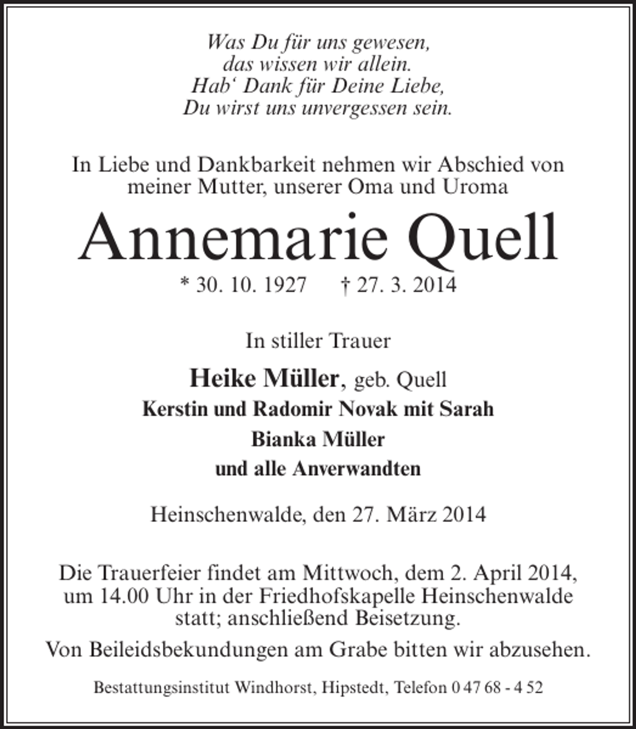 <p>Was Du für uns gewesen,<br />das wissen wir allein.<br />Hab‘ Dank für Deine Liebe,<br />Du wirst uns unvergessen sein.<br />In Liebe und Dankbarkeit nehmen wir Abschied von<br />meiner Mutter, unserer Oma und Uroma</p><p>Annemarie Quell<br />* 30. 10. 1927</p><p>† 27. 3. 2014</p><p>In stiller Trauer</p><p>Heike Müller, geb. Quell<br />Kerstin und Radomir Novak mit Sarah<br />Bianka Müller<br />und alle Anverwandten<br />Heinschenwalde, den 27. März 2014<br />Die Trauerfeier findet am Mittwoch, dem 2. April 2014,<br />um 14.00 Uhr in der Friedhofskapelle Heinschenwalde<br />statt; anschließend Beisetzung.<br />Von Beileidsbekundungen am Grabe bitten wir abzusehen.<br />Bestattungsinstitut Windhorst, Hipstedt, Telefon 0 47 68 - 4 52</p>