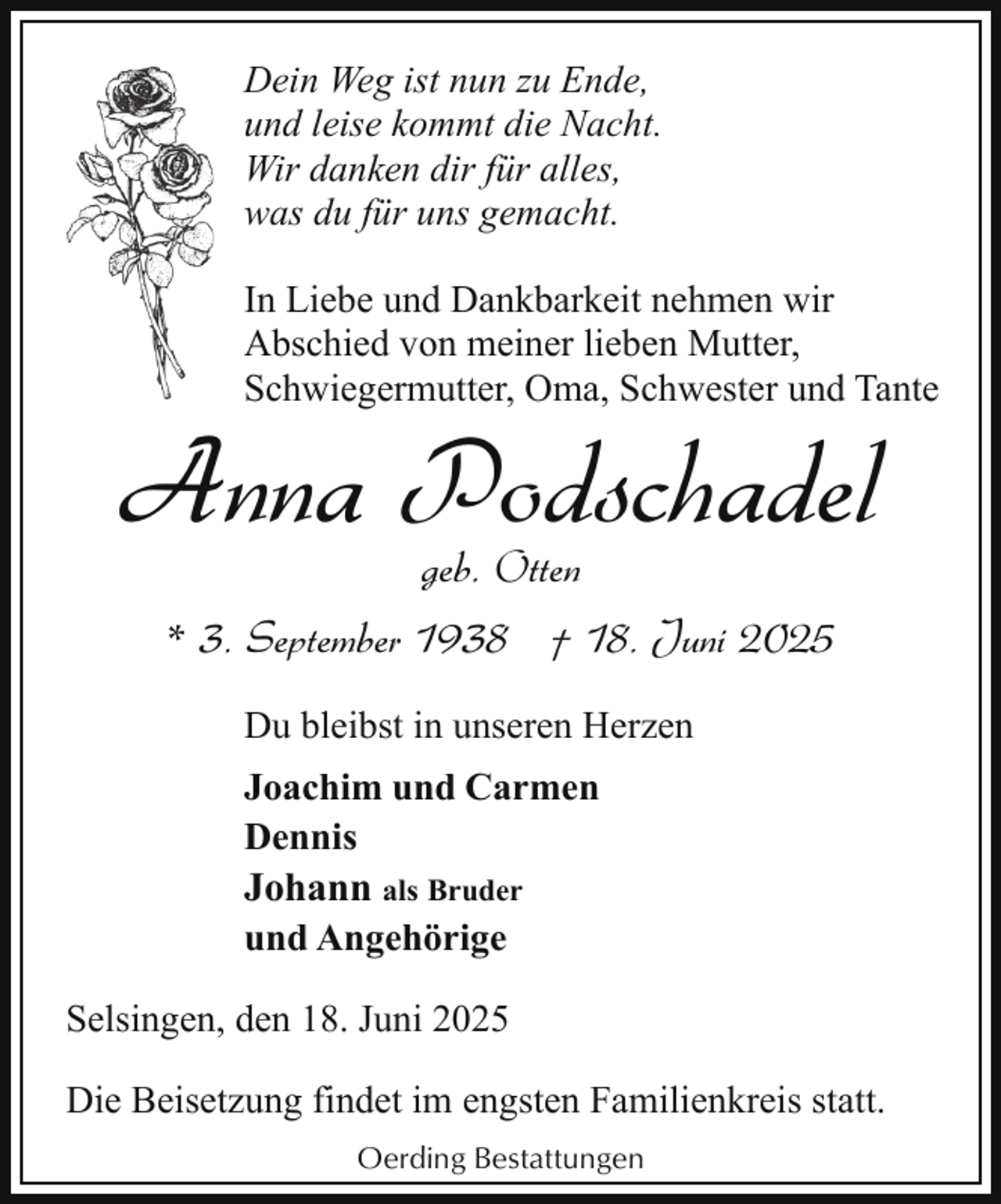 <p>Dein Weg ist nun zu Ende,<br />und leise kommt die Nacht.<br />Wir danken dir für alles,<br />was du für uns gemacht.<br />In Liebe und Dankbarkeit nehmen wir<br />Abschied von meiner lieben Mutter,<br />Schwiegermutter, Oma, Schwester und Tante</p><p>Anna Podschadel<br />geb. Otten</p><p>* 3. September 1938 † 18. Juni 2025<br />Du bleibst in unseren Herzen<br />Joachim und Carmen<br />Dennis</p><p>Johann als Bruder</p><p>und Angehörige</p><p>Selsingen, den 18. Juni 2025<br />Die Beisetzung findet im engsten Familienkreis statt.<br />Oerding Bestattungen</p>
