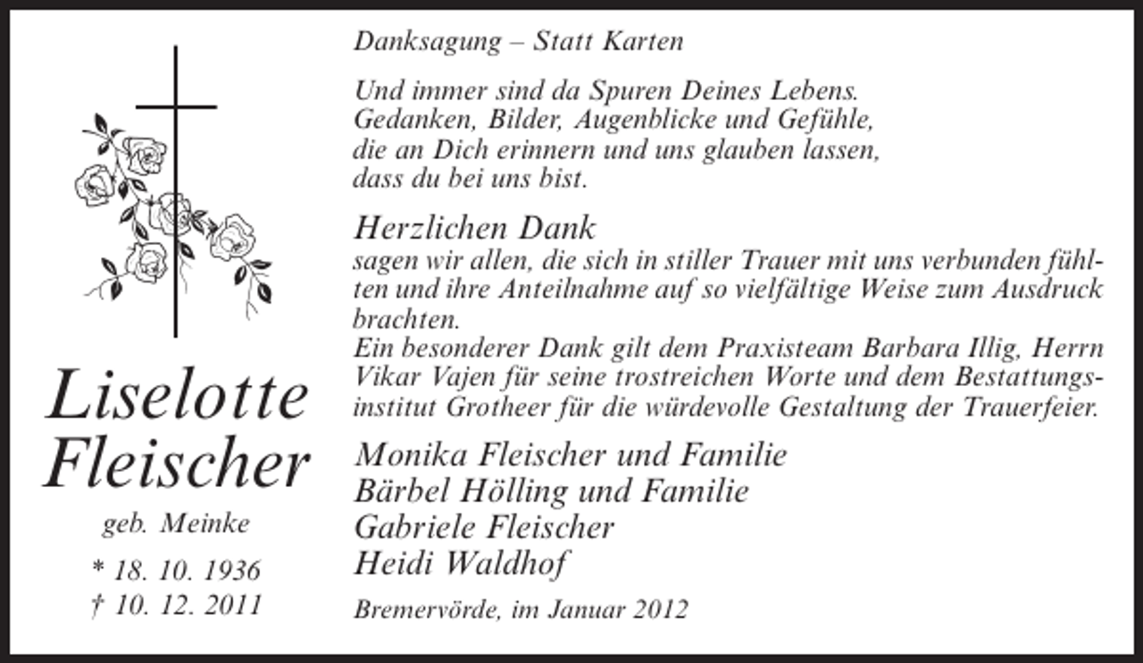 <p>Danksagung – Statt Karten<br />Und immer sind da Spuren Deines Lebens.<br />Gedanken, Bilder, Augenblicke und Gefühle,<br />die an Dich erinnern und uns glauben lassen,<br />dass du bei uns bist.</p><p>Herzlichen Dank</p><p>Liselotte<br />Fleischer<br />geb. Meinke<br />* 18. 10. 1936<br />† 10. 12. 2011</p><p>sagen wir allen, die sich in stiller Trauer mit uns verbunden fühlten und ihre Anteilnahme auf so vielfältige Weise zum Ausdruck<br />brachten.<br />Ein besonderer Dank gilt dem Praxisteam Barbara Illig, Herrn<br />Vikar Vajen für seine trostreichen Worte und dem Bestattungsinstitut Grotheer für die würdevolle Gestaltung der Trauerfeier.</p><p>Monika Fleischer und Familie<br />Bärbel Hölling und Familie<br />Gabriele Fleischer<br />Heidi Waldhof<br />Bremervörde, im Januar 2012</p>