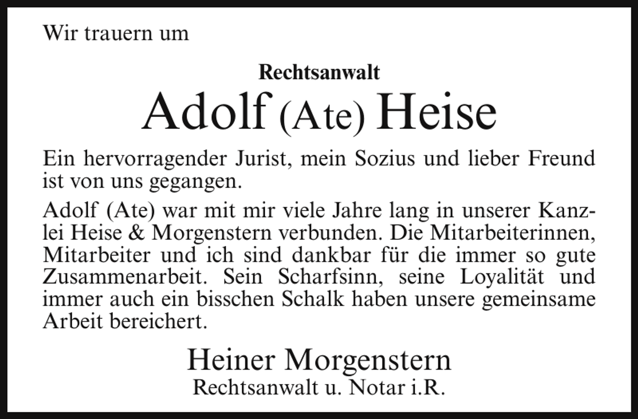 <p>Wir trauern um<br />Rechtsanwalt</p><p>Adolf (Ate) Heise</p><p>Ein hervorragender Jurist, mein Sozius und lieber Freund<br />ist von uns gegangen.<br />Adolf (Ate) war mit mir viele Jahre lang in unserer Kanzlei Heise &amp; Morgenstern verbunden. Die Mitarbeiterinnen,<br />Mitarbeiter und ich sind dankbar für die immer so gute<br />Zusammenarbeit. Sein Scharfsinn, seine Loyalität und<br />immer auch ein bisschen Schalk haben unsere gemeinsame<br />Arbeit bereichert.</p><p>Heiner Morgenstern<br />Rechtsanwalt u. Notar i.R.</p>