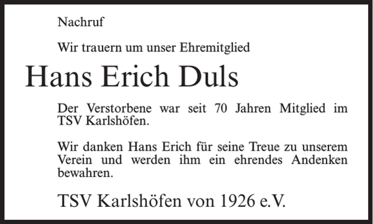 <p>Nachruf<br />Wir trauern um unser Ehremitglied</p><p>Hans Erich Duls<br />Der Verstorbene war seit 70 Jahren Mitglied im<br />TSV Karlshöfen.<br />Wir danken Hans Erich für seine Treue zu unserem<br />Verein und werden ihm ein ehrendes Andenken<br />bewahren.</p><p>TSV Karlshöfen von 1926 e.V.</p>