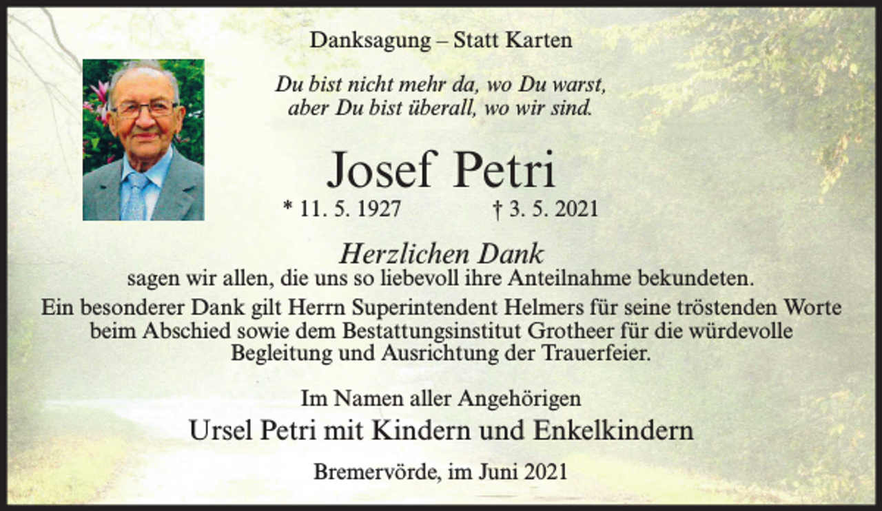 <p>Danksagung – Statt Karten<br />Du bist nicht mehr da, wo Du warst,<br />aber Du bist überall, wo wir sind.</p><p>Josef Petri</p><p>* 11. 5. 1927</p><p>† 3. 5. 2021</p><p>Herzlichen Dank</p><p>sagen wir allen, die uns so liebevoll ihre Anteilnahme bekundeten.<br />Ein besonderer Dank gilt Herrn Superintendent Helmers für seine tröstenden Worte<br />beim Abschied sowie dem Bestattungsinstitut Grotheer für die würdevolle<br />Begleitung und Ausrichtung der Trauerfeier.<br />Im Namen aller Angehörigen</p><p>Ursel Petri mit Kindern und Enkelkindern<br />Bremervörde, im Juni 2021</p>