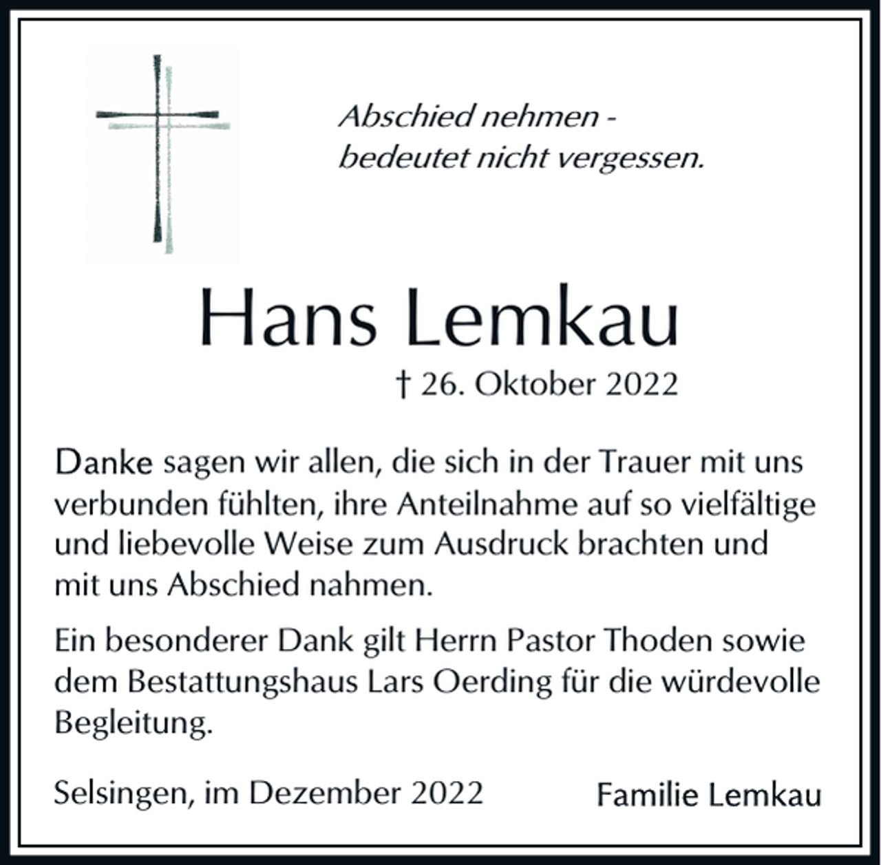 <p>Abschied nehmen bedeutet nicht vergessen.</p><p>Hans Lemkau<br />† 26. Oktober 2022<br />sagen wir allen, die sich in der Trauer mit uns<br />verbunden fühlten, ihre Anteilnahme auf so vielfältige<br />und liebevolle Weise zum Ausdruck brachten und<br />mit uns Abschied nahmen.<br />Ein besonderer Dank gilt Herrn Pastor Thoden sowie<br />dem Bestattungshaus Lars Oerding für die würdevolle<br />Begleitung.<br />Selsingen, im Dezember 2022</p>