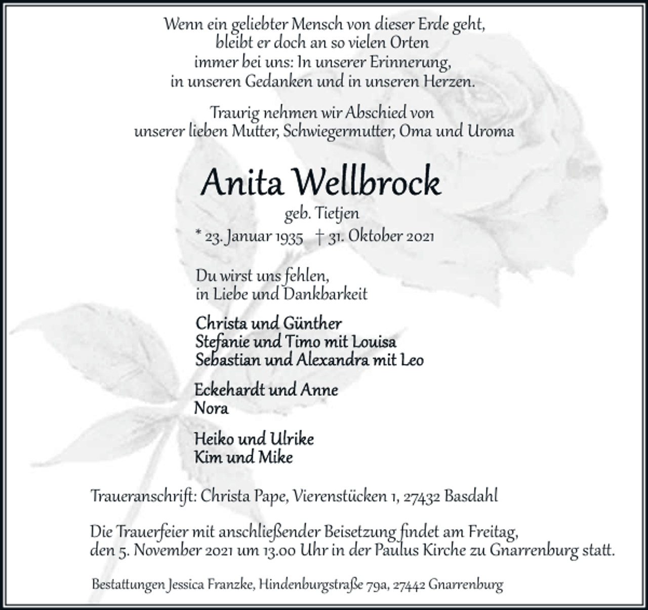 <p>Wenn ein geliebter Mensch von dieser Erde geht,<br />bleibt er doch an so vielen Or�en<br />immer bei uns: In unserer Erinner�ng,<br />in unseren Gedanken und in unseren Herzen.<br />Traurig nehmen wir Abschied von<br />unserer lieben Mu�er, Schwieger�u�er, Oma und Uroma<br />geb. Tietjen<br />* 23. Januar 1935 † 31. Oktober 2021<br />Du wirst uns fehlen,<br />in Liebe und Dankbarkeit</p><p>Traueranschriﬅ: Christa Pape, Vierenst�cken 1, 27432 Basdahl</p><p>Die Trauerfeier mit anschließender Beisetzung ﬁndet am Freitag,<br />den 5. November 2021 um 13.00 Uhr in der Paulus Kirche zu Gnar�enburg sta�.<br />Besta��ngen Jessica Franzke, Hindenburgst�aße 79a, 27442 Gnar�enburg</p>