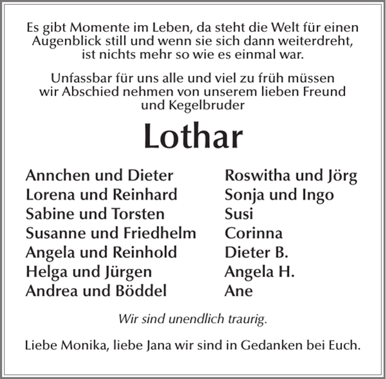 <p>Es gibt Momente im Leben, da steht die Welt für einen<br />Augenblick still und wenn sie sich dann weiterdreht,<br />ist nichts mehr so wie es einmal war.<br />Unfassbar für uns alle und viel zu früh müssen<br />wir Abschied nehmen von unserem lieben Freund<br />und Kegelbruder</p><p>Lothar<br />Annchen und Dieter<br />Lorena und Reinhard<br />Sabine und Torsten<br />Susanne und Friedhelm<br />Angela und Reinhold<br />Helga und Jürgen<br />Andrea und Böddel</p><p>Roswitha und Jörg<br />Sonja und Ingo<br />Susi<br />Corinna<br />Dieter B.<br />Angela H.<br />Ane</p><p>Wir sind unendlich traurig.<br />Liebe Monika, liebe Jana wir sind in Gedanken bei Euch.</p>