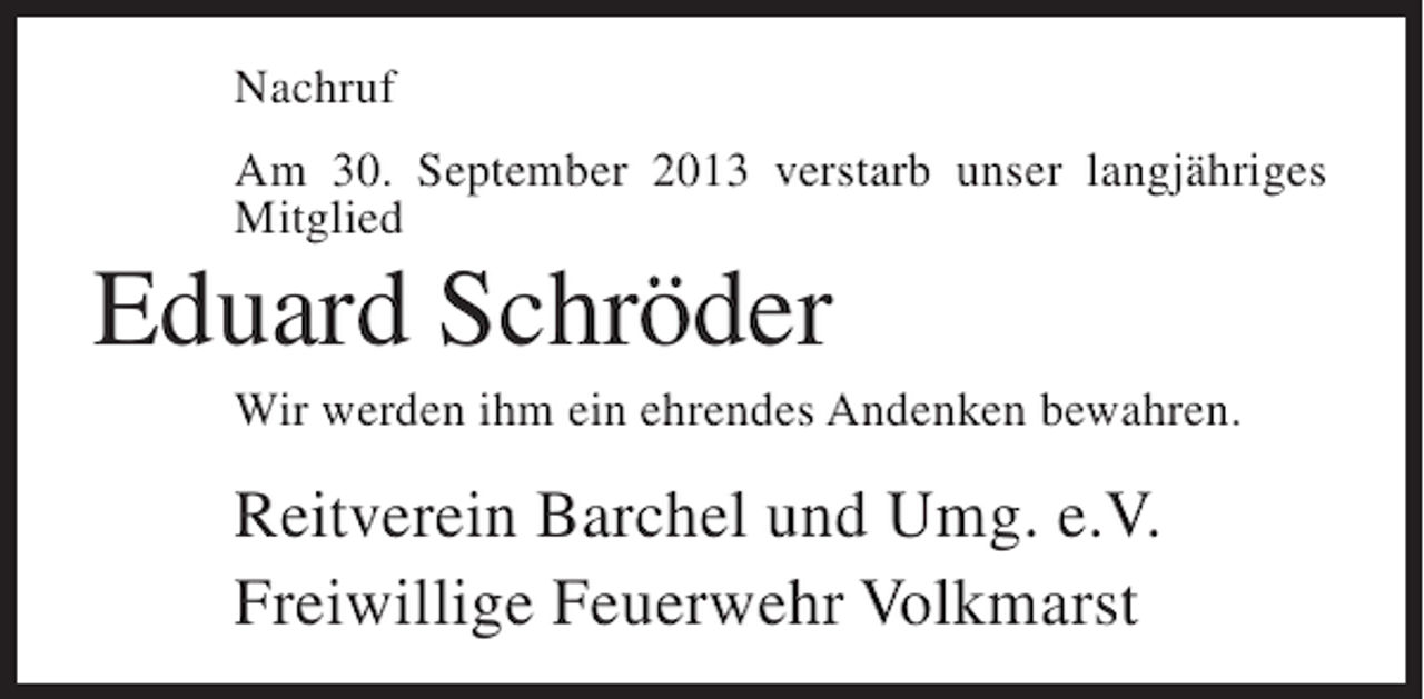 <p>Nachruf<br />Am 30. September 2013 verstarb unser langjähriges<br />Mitglied</p><p>Eduard Schröder<br />Wir werden ihm ein ehrendes Andenken bewahren.</p><p>Reitverein Barchel und Umg. e.V.<br />Freiwillige Feuerwehr Volkmarst</p>