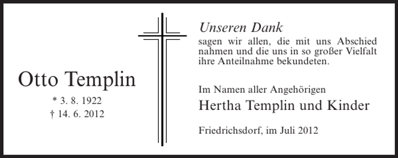 <p>Unseren Dank<br />sagen wir allen, die mit uns Abschied<br />nahmen und die uns in so großer Vielfalt<br />ihre Anteilnahme bekundeten.</p><p>Otto Templin<br />* 3. 8. 1922<br />† 14. 6. 2012</p><p>Im Namen aller Angehörigen</p><p>Hertha Templin und Kinder<br />Friedrichsdorf, im Juli 2012</p>