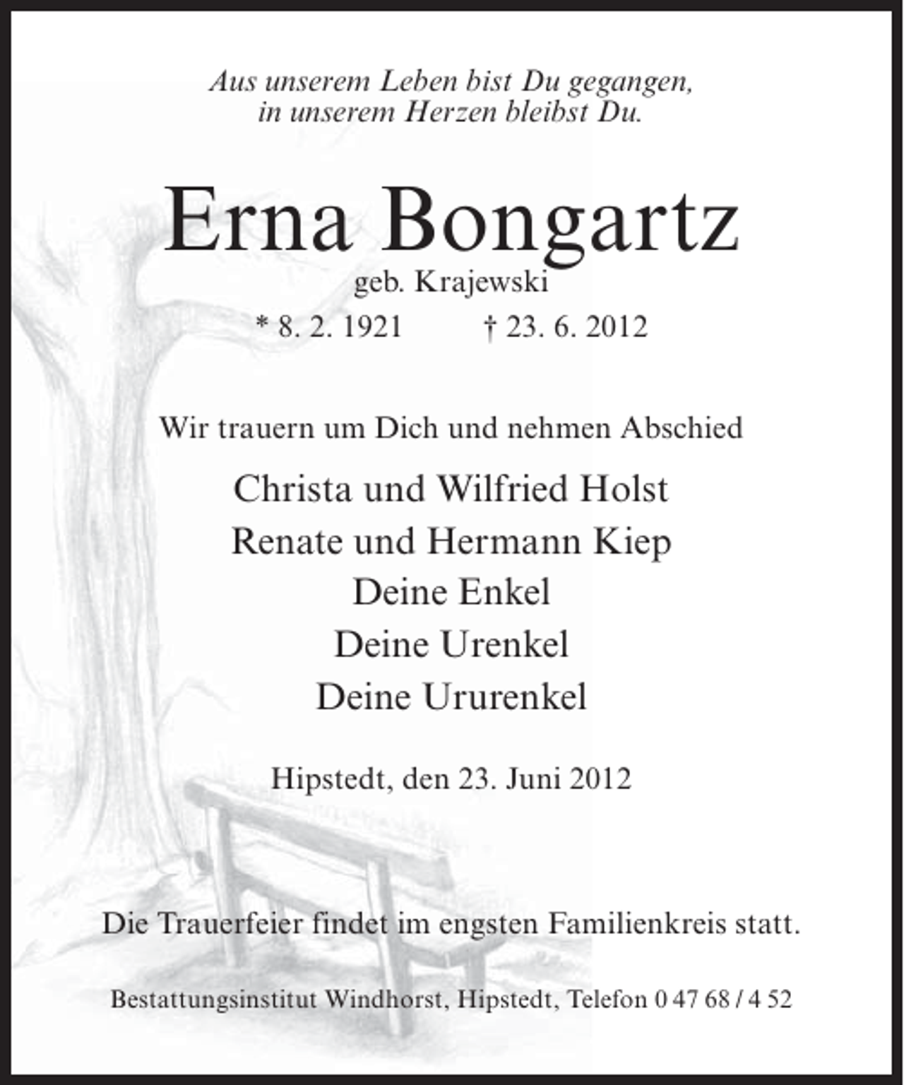 <p>Aus unserem Leben bist Du gegangen,<br />in unserem Herzen bleibst Du.</p><p>Erna Bongartz<br />geb. Krajewski<br />* 8. 2. 1921<br />† 23. 6. 2012</p><p>Wir trauern um Dich und nehmen Abschied</p><p>Christa und Wilfried Holst<br />Renate und Hermann Kiep<br />Deine Enkel<br />Deine Urenkel<br />Deine Ururenkel<br />Hipstedt, den 23. Juni 2012</p><p>Die Trauerfeier findet im engsten Familienkreis statt.<br />Bestattungsinstitut Windhorst, Hipstedt, Telefon 0 47 68 / 4 52</p>