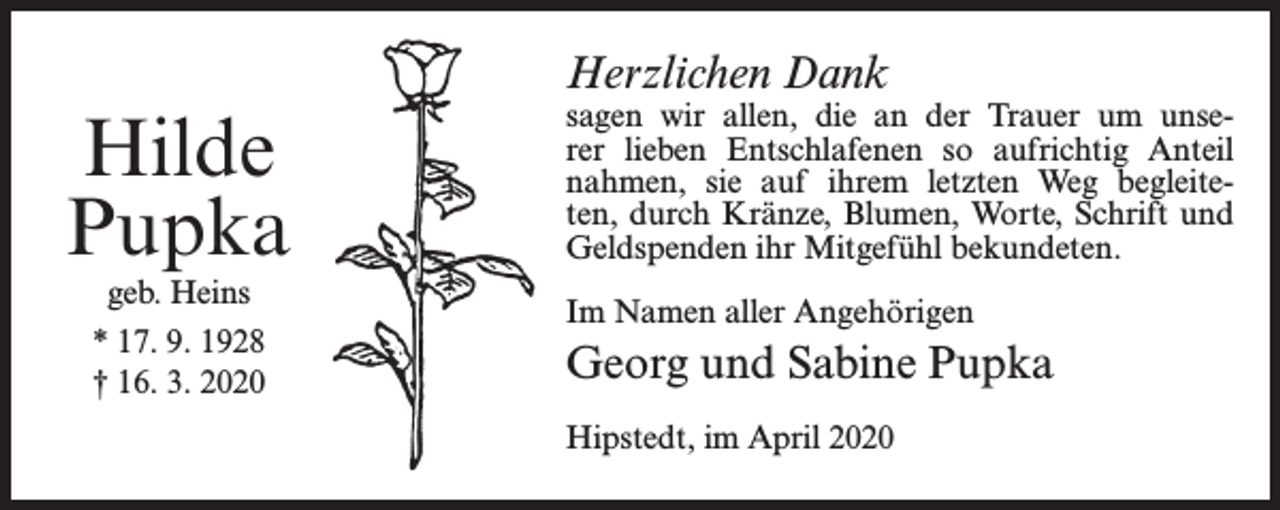 <p>Herzlichen Dank</p><p>Hilde<br />Pupka<br />geb. Heins<br />* 17. 9. 1928<br />† 16. 3. 2020</p><p>sagen wir allen, die an der Trauer um unserer lieben Entschlafenen so aufrichtig Anteil<br />nahmen, sie auf ihrem letzten Weg begleiteten, durch Kränze, Blumen, Worte, Schrift und<br />Geldspenden ihr Mitgefühl bekundeten.<br />Im Namen aller Angehörigen</p><p>Georg und Sabine Pupka<br />Hipstedt, im April 2020</p>