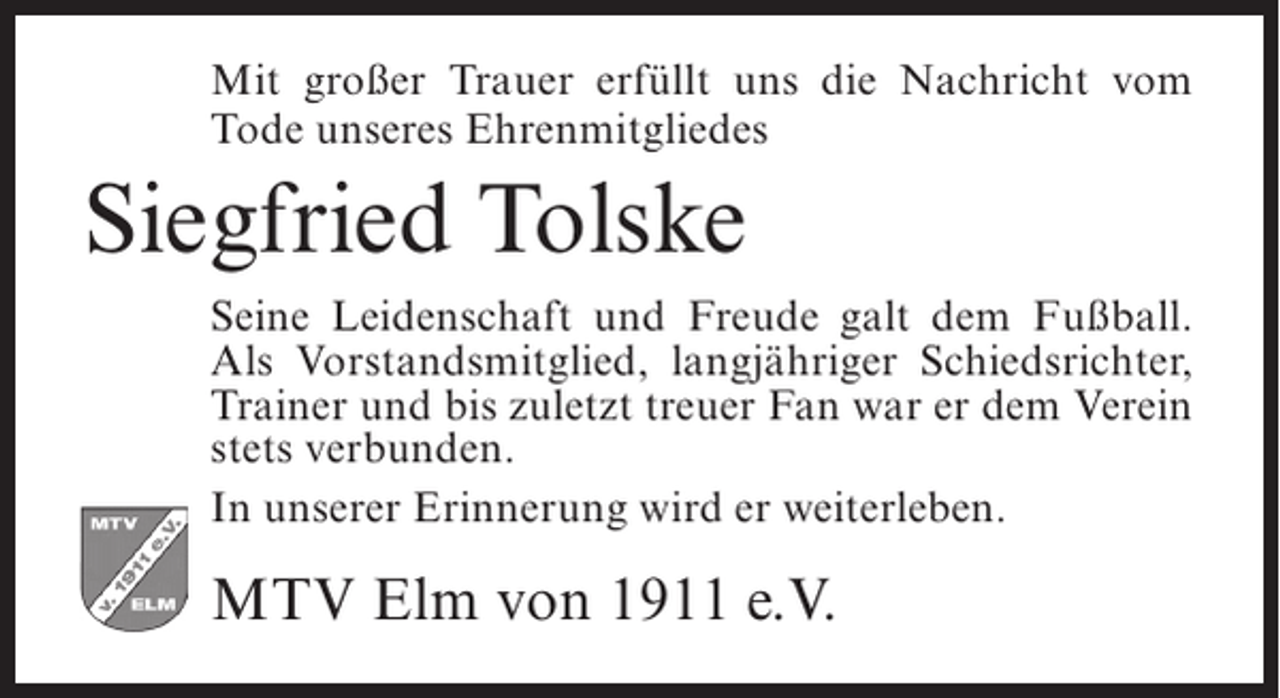 <p>Mit großer Trauer erfüllt uns die Nachricht vom<br />Tode unseres Ehrenmitgliedes</p><p>Siegfried Tolske<br />Seine Leidenschaft und Freude galt dem Fußball.<br />Als Vorstandsmitglied, langjähriger Schiedsrichter,<br />Trainer und bis zuletzt treuer Fan war er dem Verein<br />stets verbunden.<br />In unserer Erinnerung wird er weiterleben.</p><p>MTV Elm von 1911 e.V.</p>