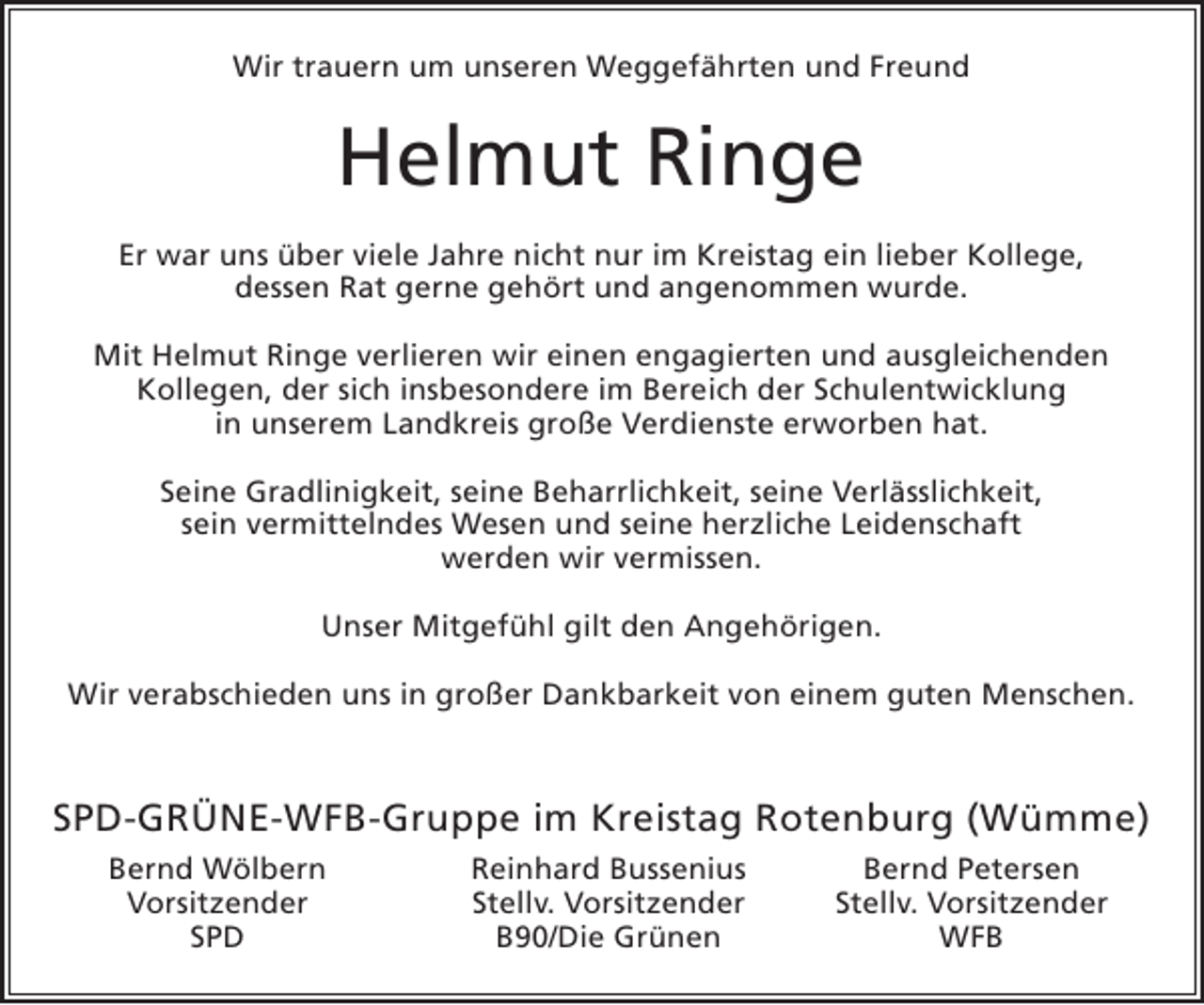 <p>Wir trauern um unseren Weggefährten und Freund</p><p>Helmut Ringe<br />Er war uns über viele Jahre nicht nur im Kreistag ein lieber Kollege,<br />dessen Rat gerne gehört und angenommen wurde.<br />Mit Helmut Ringe verlieren wir einen engagierten und ausgleichenden<br />Kollegen, der sich insbesondere im Bereich der Schulentwicklung<br />in unserem Landkreis große Verdienste erworben hat.<br />Seine Gradlinigkeit, seine Beharrlichkeit, seine Verlässlichkeit,<br />sein vermittelndes Wesen und seine herzliche Leidenschaft<br />werden wir vermissen.<br />Unser Mitgefühl gilt den Angehörigen.<br />Wir verabschieden uns in großer Dankbarkeit von einem guten Menschen.</p><p>SPD-GRÜNE-WFB-Gruppe im Kreistag Rotenburg (Wümme)</p><p>Bernd Wölbern<br />Vorsitzender<br />SPD</p><p>Reinhard Bussenius<br />Stellv. Vorsitzender<br />B90/Die Grünen</p><p>Bernd Petersen<br />Stellv. Vorsitzender<br />WFB</p>
