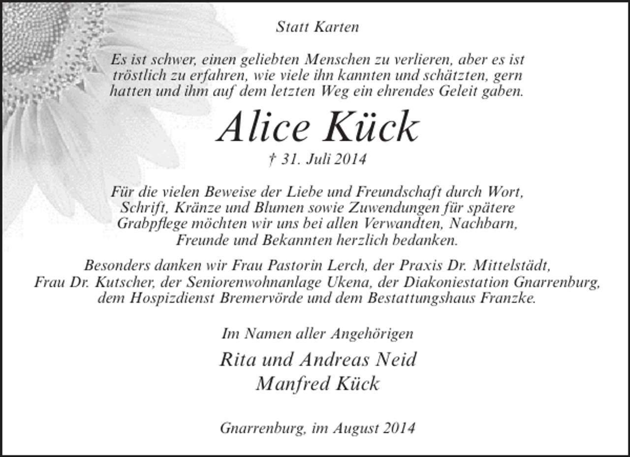 <p>Statt Karten<br />Es ist schwer, einen geliebten Menschen zu verlieren, aber es ist<br />tröstlich zu erfahren, wie viele ihn kannten und schätzten, gern<br />hatten und ihm auf dem letzten Weg ein ehrendes Geleit gaben.</p><p>Alice Kück<br />† 31. Juli 2014</p><p>Für die vielen Beweise der Liebe und Freundschaft durch Wort,<br />Schrift, Kränze und Blumen sowie Zuwendungen für spätere<br />Grabpflege möchten wir uns bei allen Verwandten, Nachbarn,<br />Freunde und Bekannten herzlich bedanken.<br />Besonders danken wir Frau Pastorin Lerch, der Praxis Dr. Mittelstädt,<br />Frau Dr. Kutscher, der Seniorenwohnanlage Ukena, der Diakoniestation Gnarrenburg,<br />dem Hospizdienst Bremervörde und dem Bestattungshaus Franzke.<br />Im Namen aller Angehörigen</p><p>Rita und Andreas Neid<br />Manfred Kück<br />Gnarrenburg, im August 2014</p>