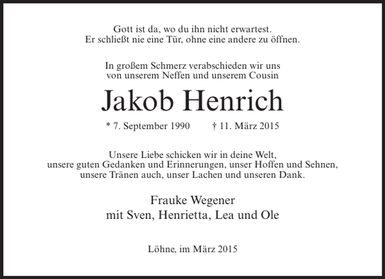 <p>Gott ist da, wo du ihn nicht erwartest.<br />Er schließt nie eine Tür, ohne eine andere zu öffnen.<br />In großem Schmerz verabschieden wir uns<br />von unserem Neffen und unserem Cousin</p><p>Jakob Henrich<br />* 7. September 1990</p><p>† 11. März 2015</p><p>Unsere Liebe schicken wir in deine Welt,<br />unsere guten Gedanken und Erinnerungen, unser Hoffen und Sehnen,<br />unsere Tränen auch, unser Lachen und unseren Dank.</p><p>Frauke Wegener<br />mit Sven, Henrietta, Lea und Ole<br />Löhne, im März 2015</p>