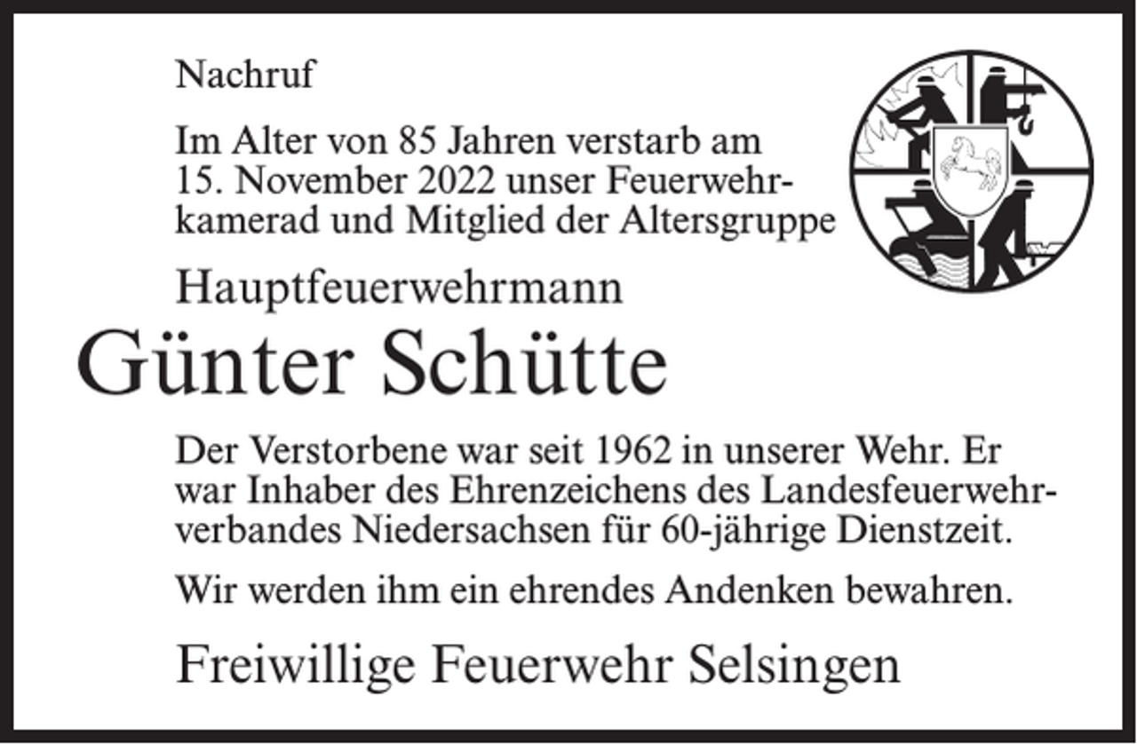 <p>Nachruf<br />Im Alter von 85 Jahren verstarb am<br />15. November 2022 unser Feuerwehrkamerad und Mitglied der Altersgruppe</p><p>Hauptfeuerwehrmann</p><p>Günter Schütte<br />Der Verstorbene war seit 1962 in unserer Wehr. Er<br />war Inhaber des Ehrenzeichens des Landesfeuerwehrverbandes Niedersachsen für 60-jährige Dienstzeit.<br />Wir werden ihm ein ehrendes Andenken bewahren.</p><p>Freiwillige Feuerwehr Selsingen</p>