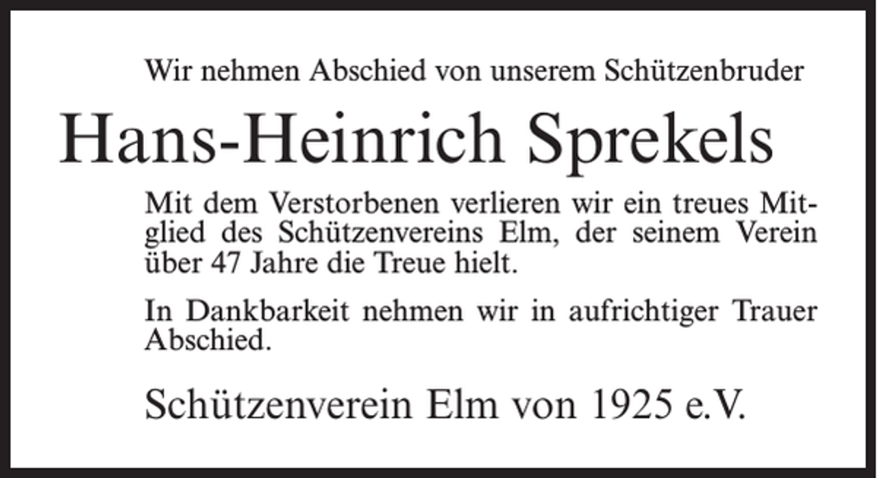 <p>Wir nehmen Abschied von unserem Schützenbruder</p><p>Hans-Heinrich Sprekels<br />Mit dem Verstorbenen verlieren wir ein treues Mitglied des Schützenvereins Elm, der seinem Verein<br />über 47 Jahre die Treue hielt.<br />In Dankbarkeit nehmen wir in aufrichtiger Trauer<br />Abschied.</p><p>Schützenverein Elm von 1925 e.V.</p>