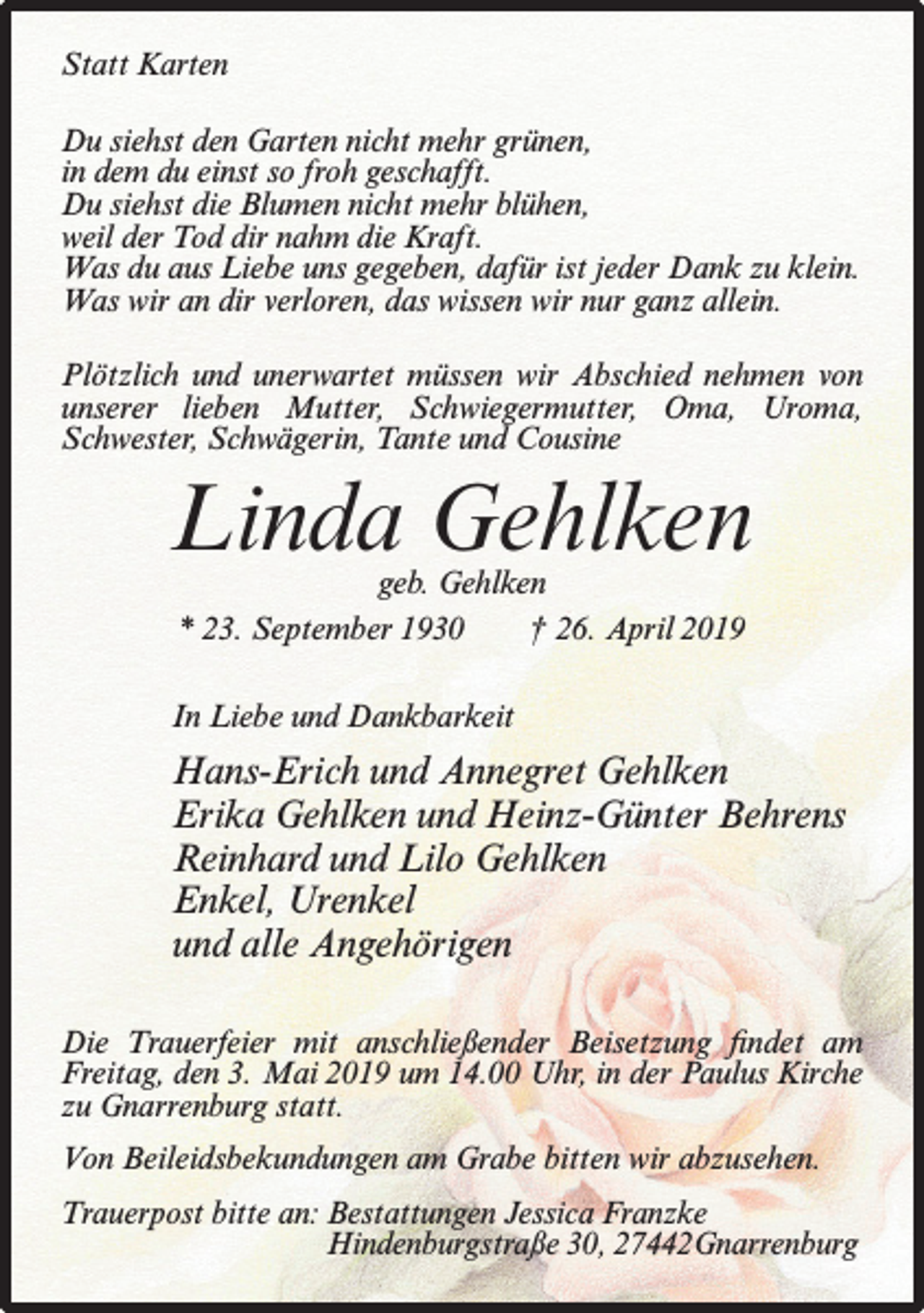 <p>Statt Karten<br />Du siehst den Garten nicht mehr grünen,<br />in dem du einst so froh geschafft.<br />Du siehst die Blumen nicht mehr blühen,<br />weil der Tod dir nahm die Kraft.<br />Was du aus Liebe uns gegeben, dafür ist jeder Dank zu klein.<br />Was wir an dir verloren, das wissen wir nur ganz allein.<br />Plötzlich und unerwartet müssen wir Abschied nehmen von<br />unserer lieben Mutter, Schwiegermutter, Oma, Uroma,<br />Schwester, Schwägerin, Tante und Cousine</p><p>Linda Gehlken<br />geb. Gehlken<br />* 23. September 1930<br />† 26. April 2019</p><p>In Liebe und Dankbarkeit</p><p>Hans-Erich und Annegret Gehlken<br />Erika Gehlken und Heinz-Günter Behrens<br />Reinhard und Lilo Gehlken<br />Enkel, Urenkel<br />und alle Angehörigen<br />Die Trauerfeier mit anschließender Beisetzung findet am<br />Freitag, den 3. Mai 2019 um 14.00 Uhr, in der Paulus Kirche<br />zu Gnarrenburg statt.<br />Von Beileidsbekundungen am Grabe bitten wir abzusehen.<br />Trauerpost bitte an: Bestattungen Jessica Franzke<br />Hindenburgstraße 30, 27442Gnarrenburg</p>