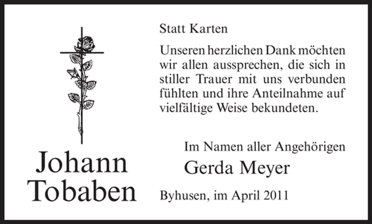 <p>Statt Karten Unseren herzlichen Dank möchten wir allen aussprechen, die sich in stiller Trauer mit uns verbunden fühlten und ihre Anteilnahme auf vielfältige Weise bekundeten. Im Namen aller Angehörigen</p><p>Johann Tobaben</p><p>Gerda Meyer<br />Byhusen, im April 2011</p>