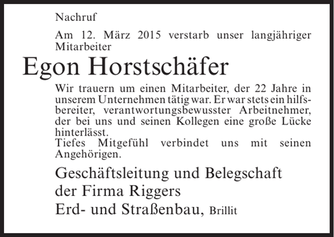 <p>Nachruf<br />Am 12. März 2015 verstarb unser langjähriger<br />Mitarbeiter</p><p>Egon Horstschäfer</p><p>Wir trauern um einen Mitarbeiter, der 22 Jahre in<br />unserem Unternehmen tätig war. Er war stets ein hilfsbereiter, verantwortungsbewusster Arbeitnehmer,<br />der bei uns und seinen Kollegen eine große Lücke<br />hinterlässt.<br />Tiefes Mitgefühl verbindet uns mit seinen<br />Angehörigen.</p><p>Geschäftsleitung und Belegschaft<br />der Firma Riggers<br />Erd- und Straßenbau, Brillit</p>