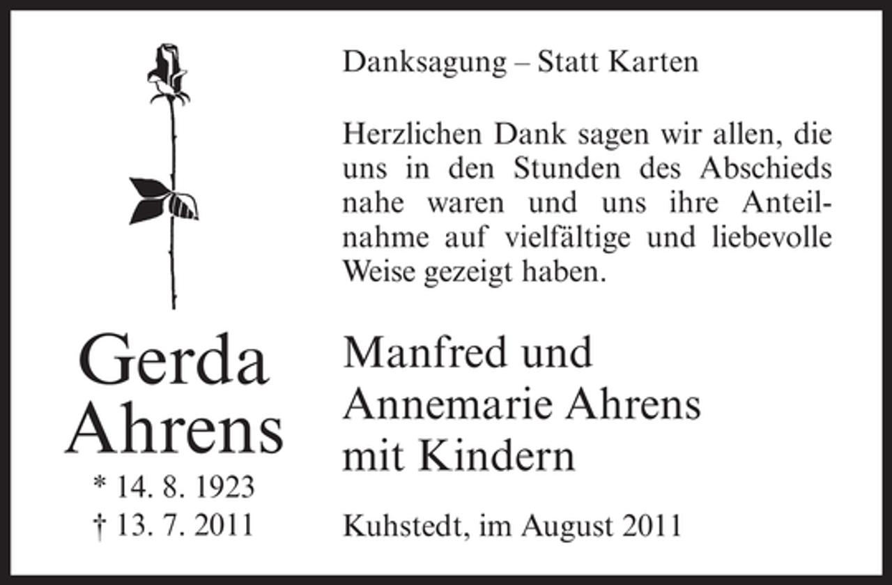 <p>Danksagung – Statt Karten<br />Herzlichen Dank sagen wir allen, die<br />uns in den Stunden des Abschieds<br />nahe waren und uns ihre Anteilnahme auf vielfältige und liebevolle<br />Weise gezeigt haben.</p><p>Gerda<br />Ahrens<br />* 14. 8. 1923<br />† 13. 7. 2011</p><p>Manfred und<br />Annemarie Ahrens<br />mit Kindern<br />Kuhstedt, im August 2011</p>