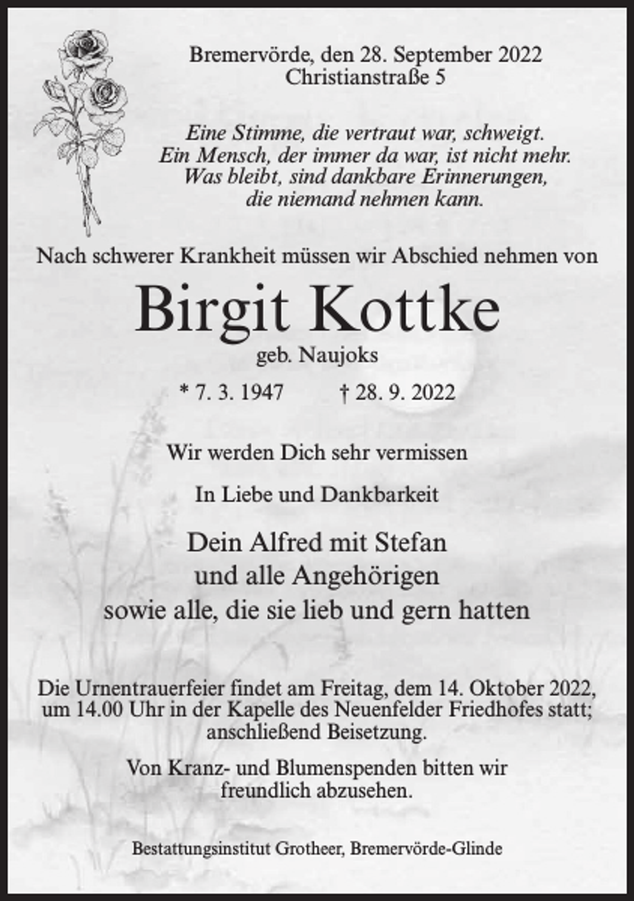 <p>Bremervörde, den 28. September 2022<br />Christianstraße 5<br />Eine Stimme, die vertraut war, schweigt.<br />Ein Mensch, der immer da war, ist nicht mehr.<br />Was bleibt, sind dankbare Erinnerungen,<br />die niemand nehmen kann.<br />Nach schwerer Krankheit müssen wir Abschied nehmen von</p><p>Birgit Kottke<br />geb. Naujoks</p><p>* 7. 3. 1947</p><p>† 28. 9. 2022</p><p>Wir werden Dich sehr vermissen<br />In Liebe und Dankbarkeit</p><p>Dein Alfred mit Stefan<br />und alle Angehörigen<br />sowie alle, die sie lieb und gern hatten<br />Die Urnentrauerfeier findet am Freitag, dem 14. Oktober 2022,<br />um 14.00 Uhr in der Kapelle des Neuenfelder Friedhofes statt;<br />anschließend Beisetzung.<br />Von Kranz- und Blumenspenden bitten wir<br />freundlich abzusehen.<br />Bestattungsinstitut Grotheer, Bremervörde-Glinde</p>