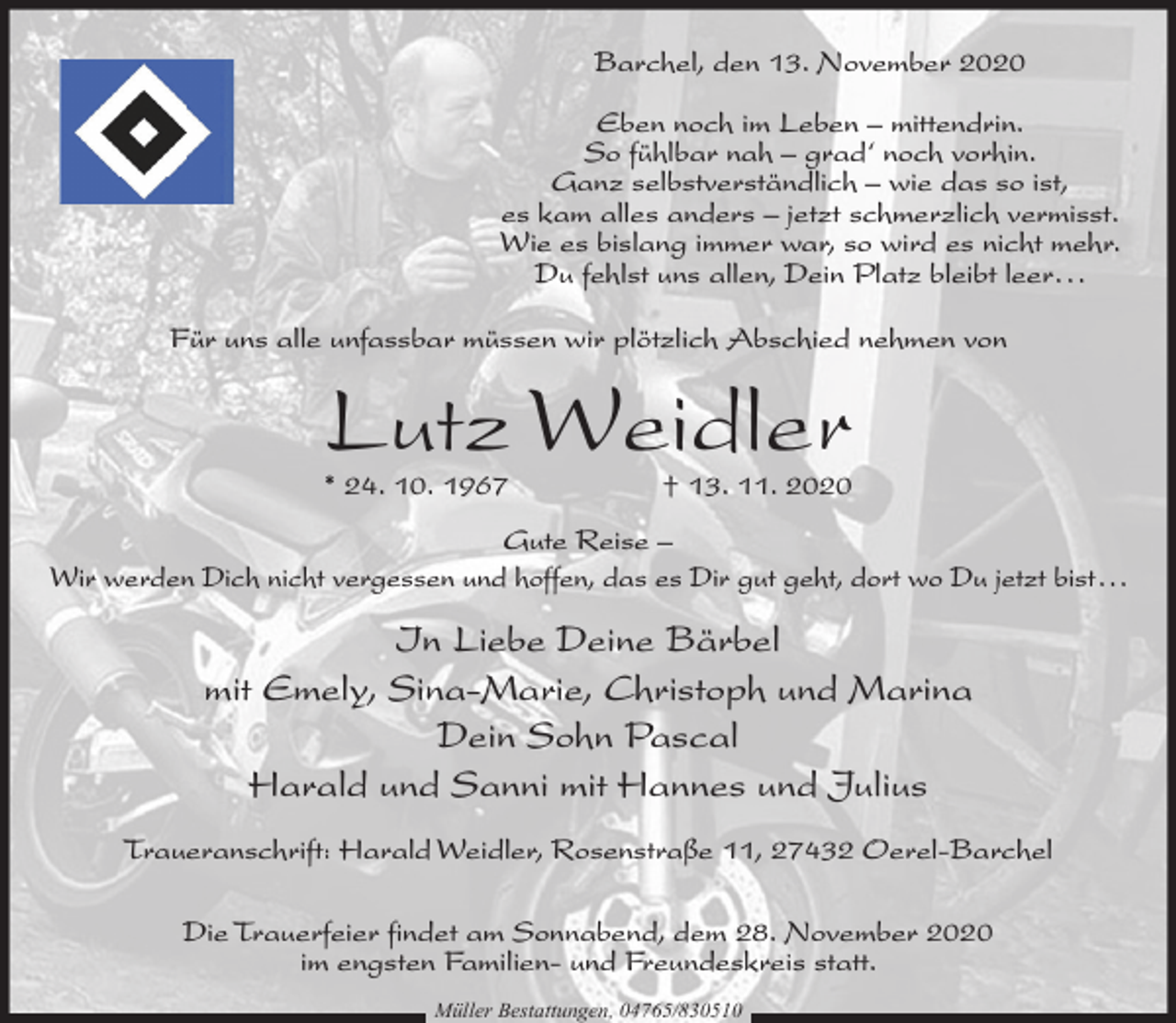 <p>Barchel, den 13. November 2020<br />Eben noch im Leben – mittendrin.<br />So fühlbar nah – grad‘ noch vorhin.<br />Ganz selbstverständlich – wie das so ist,<br />es kam alles anders – jetzt schmerzlich vermisst.<br />Wie es bislang immer war, so wird es nicht mehr.<br />Du fehlst uns allen, Dein Platz bleibt leer...<br />Für uns alle unfassbar müssen wir plötzlich Abschied nehmen von</p><p>Lutz Weidler</p><p>* 24. 10. 1967</p><p>† 13. 11. 2020</p><p>Gute Reise –<br />Wir werden Dich nicht vergessen und hoffen, das es Dir gut geht, dort wo Du jetzt bist...</p><p>In Liebe Deine Bärbel<br />mit Emely, Sina-Marie, Christoph und Marina<br />Dein Sohn Pascal<br />Harald und Sanni mit Hannes und Julius<br />Traueranschrift: Harald Weidler, Rosenstraße 11, 27432 Oerel-Barchel<br />Die Trauerfeier findet am Sonnabend, dem 28. November 2020<br />im engsten Familien- und Freundeskreis statt.<br />Müller Bestattungen, 04765/830510</p>