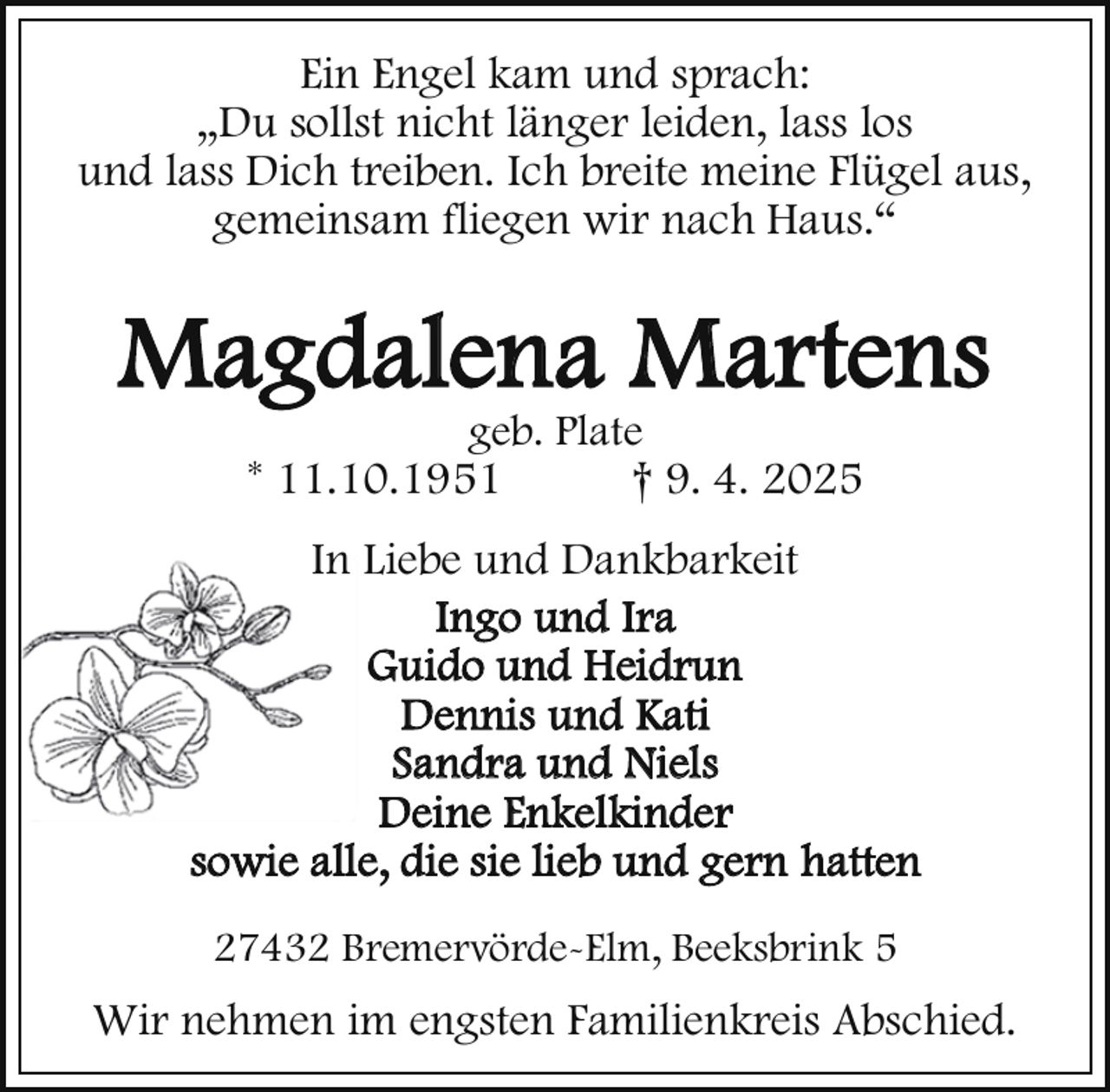 <p>Ein Engel kam und sprach:<br />„Du sollst nicht länger leiden, lass los<br />und lass Dich treiben. Ich breite meine Flügel aus,<br />gemeinsam fliegen wir nach Haus.“</p><p>Magdalena Martens<br />geb. Plate<br />* 11.10.1951<br />† 9. 4. 2025</p><p>In Liebe und Dankbarkeit<br />Ingo und Ira<br />Guido und Heidrun<br />Dennis und Kati<br />Sandra und Niels<br />Deine Enkelkinder<br />sowie alle, die sie lieb und gern hatten<br />27432 Bremervörde-Elm, Beeksbrink 5</p><p>Wir nehmen im engsten Familienkreis Abschied.</p>