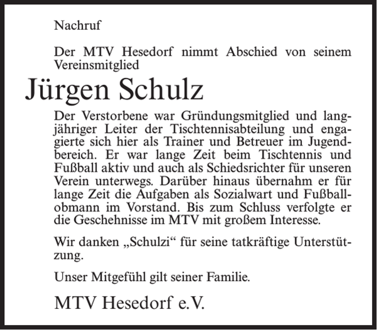 <p>Nachruf<br />Der MTV Hesedorf nimmt Abschied von seinem<br />Vereinsmitglied</p><p>Jürgen Schulz</p><p>Der Verstorbene war Gründungsmitglied und lang­<br />jähriger Leiter der Tischtennisabteilung und enga­<br />gierte sich hier als Trainer und Betreuer im Jugend­<br />bereich. Er war lange Zeit beim Tischtennis und<br />Fußball aktiv und auch als Schiedsrichter für unseren<br />Verein unterwegs. Darüber hinaus übernahm er für<br />lange Zeit die Aufgaben als Sozialwart und Fußball­<br />obmann im Vorstand. Bis zum Schluss verfolgte er<br />die Geschehnisse im MTV mit großem Interesse.<br />Wir danken „Schulzi“ für seine tatkräftige Unterstüt­<br />zung.<br />Unser Mitgefühl gilt seiner Familie.</p><p>MTV Hesedorf e.V.</p>