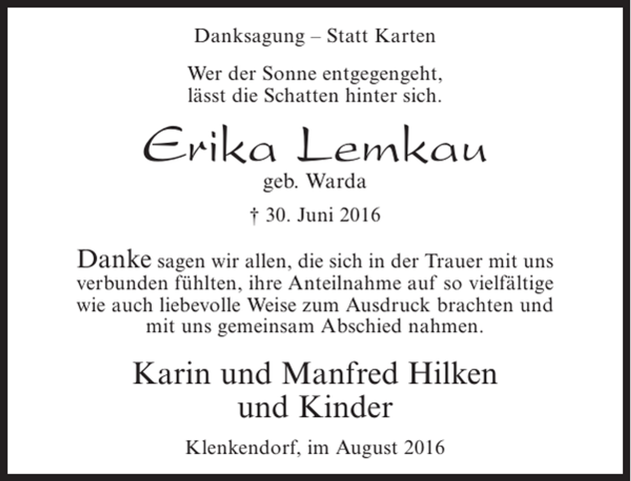 <p>Danksagung – Statt Karten<br />Wer der Sonne entgegengeht,<br />lässt die Schatten hinter sich.</p><p>Erika Lemkau<br />geb. Warda</p><p>† 30. Juni 2016</p><p>Danke sagen wir allen, die sich in der Trauer mit uns<br />verbunden fühlten, ihre Anteilnahme auf so vielfältige<br />wie auch liebevolle Weise zum Ausdruck brachten und<br />mit uns gemeinsam Abschied nahmen.</p><p>Karin und Manfred Hilken<br />und Kinder<br />Klenkendorf, im August 2016</p>