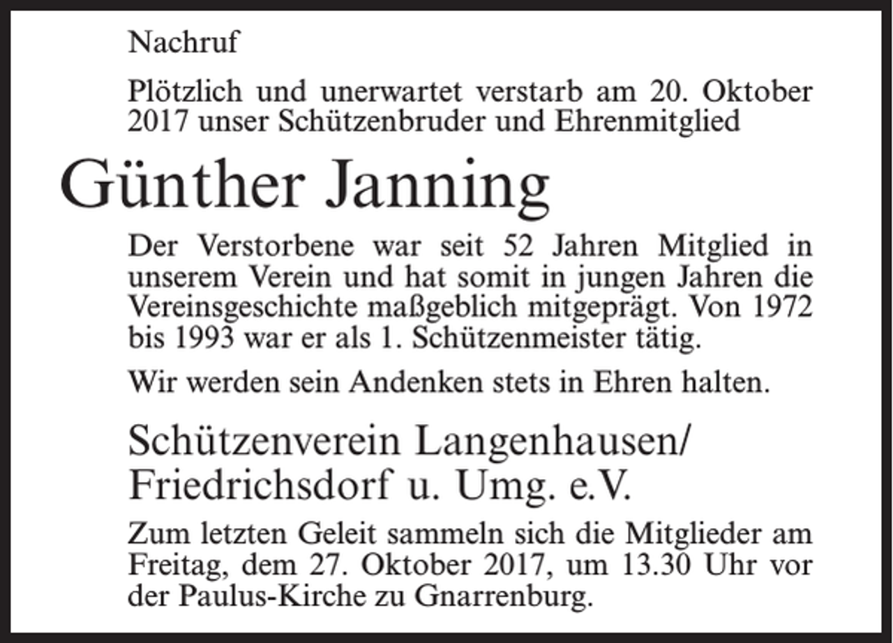 <p>Nachruf<br />Plötzlich und unerwartet verstarb am 20. Oktober<br />2017 unser Schützenbruder und Ehrenmitglied</p><p>Günther Janning<br />Der Verstorbene war seit 52 Jahren Mitglied in<br />unserem Verein und hat somit in jungen Jahren die<br />Vereinsgeschichte maßgeblich mitgeprägt. Von 1972<br />bis 1993 war er als 1. Schützenmeister tätig.<br />Wir werden sein Andenken stets in Ehren halten.</p><p>Schützenverein Langenhausen/<br />Friedrichsdorf u. Umg. e.V.<br />Zum letzten Geleit sammeln sich die Mitglieder am<br />Freitag, dem 27. Oktober 2017, um 13.30 Uhr vor<br />der Paulus-Kirche zu Gnarrenburg.</p>